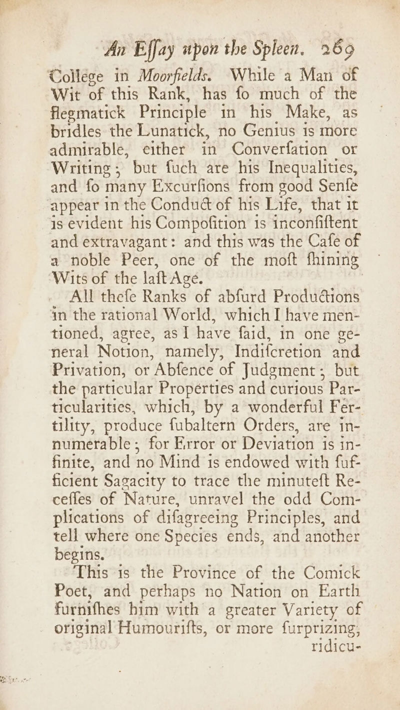College in Moorfields. While a Man of Wit of this Rank, has fo much of the flegmatick Principle in his Make, as bridles the Lunatick, no Genius is more admirable, either in Converfation or Writing; but fuch are his Inequalities, and fo many Excurfions from good Senfe appear in the Conduct of his Life, that it is evident his Compofition 1s inconfiftent and extravagant: and this was the Cafe of a noble Peer, one of the moft fhining Wits of the laft Age. | All thefe Ranks of abfurd Produdtions in the rational World, which I have men- tioned, agree, as I have faid, in one ge- neral Notion, namely, Indiferetion and Privation, or Abfence of Judgment ;_ but the particular Properties and curious Par- ticularities, which, by a wonderful Fer- tility, produce fubaltern Orders, are in- numerable ; for Error or Deviation is in- finite, and no Mind is endowed with fut ficient Sagacity to trace the minuteft Re- cefles of Nature, unravel the odd Com- plications of difagreeing Principles, and tell where one Species ends, and another begins. This is the Province of the Comick Poet, and perhaps no Nation on Earth furnifhes him with a greater Variety of original Humourifts, or more furprizing, ridicu-