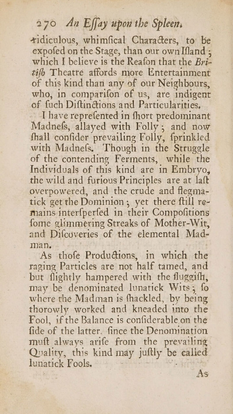 *idiculous, whimfical Characters, to be expofed on the Stage, than our own Ifland ; which I believe is the Reafon that the Bri- tifh Theatre affords more Entertainment of this kind than any of our Neighbours, who, in comparifon of us, are indigent of fuch Diftin@ions and Particularities, [have reprefented in fhort predominant Madnels, allayed with Folly; and now fhall confider prevailing Folly, {prinkled with Madnefs. Though in the Struggle of the contending Ferments, while the Individuals of this kind are in Embryo, the wild and furious Principles are at laft overpowered, and the crude and flegma- tick get the Dominion; yet there ftill re- mains interfperfed in their Compofitions fome elimmering Streaks of Mother-Wit, and Difcuveries of the elemental Mad- MAN ss sot | As thofe Productions, in which the raging Particles are not half tamed, and but flightly hampered with the flugeith, may be denominated lunatick Wits; fo where the Madman 1s fhackled, by being thorowly worked and kneaded into the Fool, if the Balance is confiderable on the fide of the latter, fince the Denomination muft always arife from the prevathng Quality, this kind may juftly be calied lunatick Fools. As
