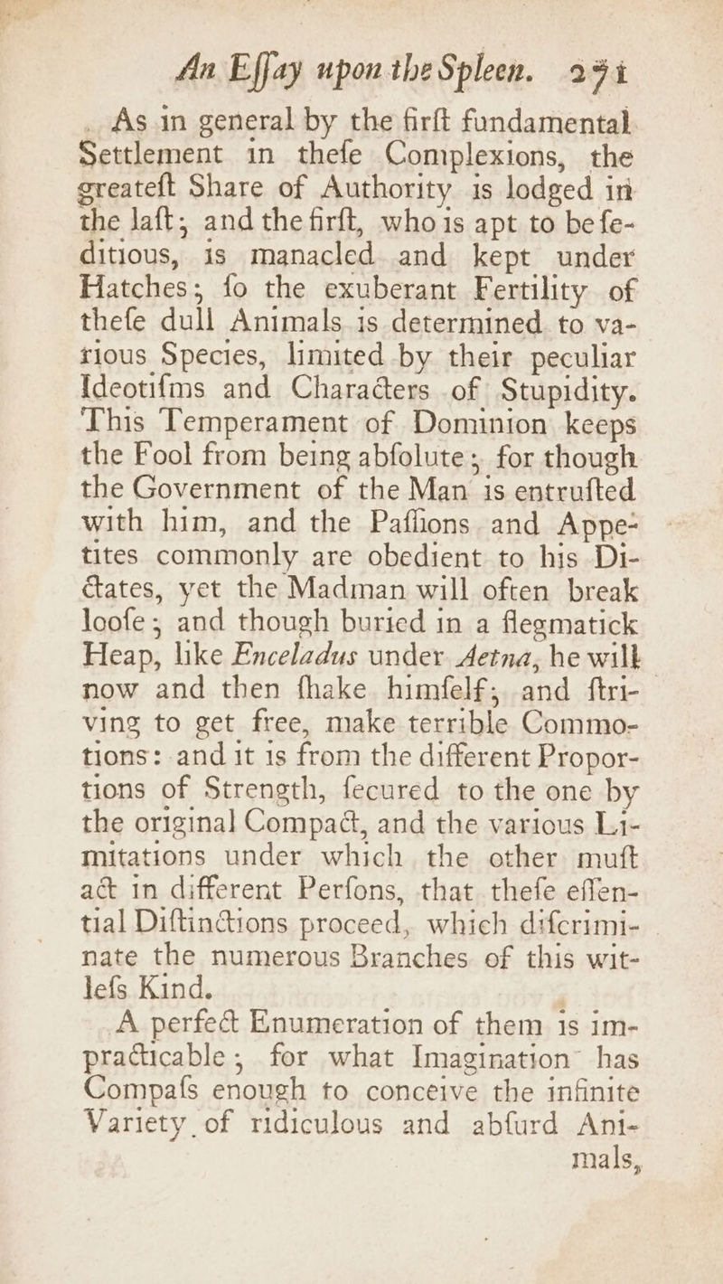 _ As in general by the firft fundamental Settlement in thefe Complexions, the greateft Share of Authority is lodged in the laft, and the firft, whois apt to befe- ditious, is manacled and kept under Hatches; fo the exuberant Fertility of thefe dull Animals.is determined. to va- rious Species, limited by their peculiar Ideotifms and Characters of Stupidity. This Temperament of Dominion keeps the Fool from being abfolute; for though the Government of the Man is entrufted with him, and the Paflions and Appe- tites commonly are obedient to his Di- ctates, yet the Madman will often break loofe ; and though buried in a flegmatick Heap, like Enceladus under Aetna, he wilk now and then fhake himfelf, and ftri- ving to get free, make terrible Commo- tions: and it 1s from the different Propor- tions of Strength, fecured to the one by the original Compaét, and the various Li- mitations under which the other mutt act in different Perfons, that thefe effen- tial Diftinctions proceed, which difcrimi- nate the numerous Branches of this wit- lefs Kind. : A perfec Enumeration of them is im- practicable; for what Imagination” has Compafs enough to conceive the infinite Variety of ridiculous and abfurd Ani- mals,