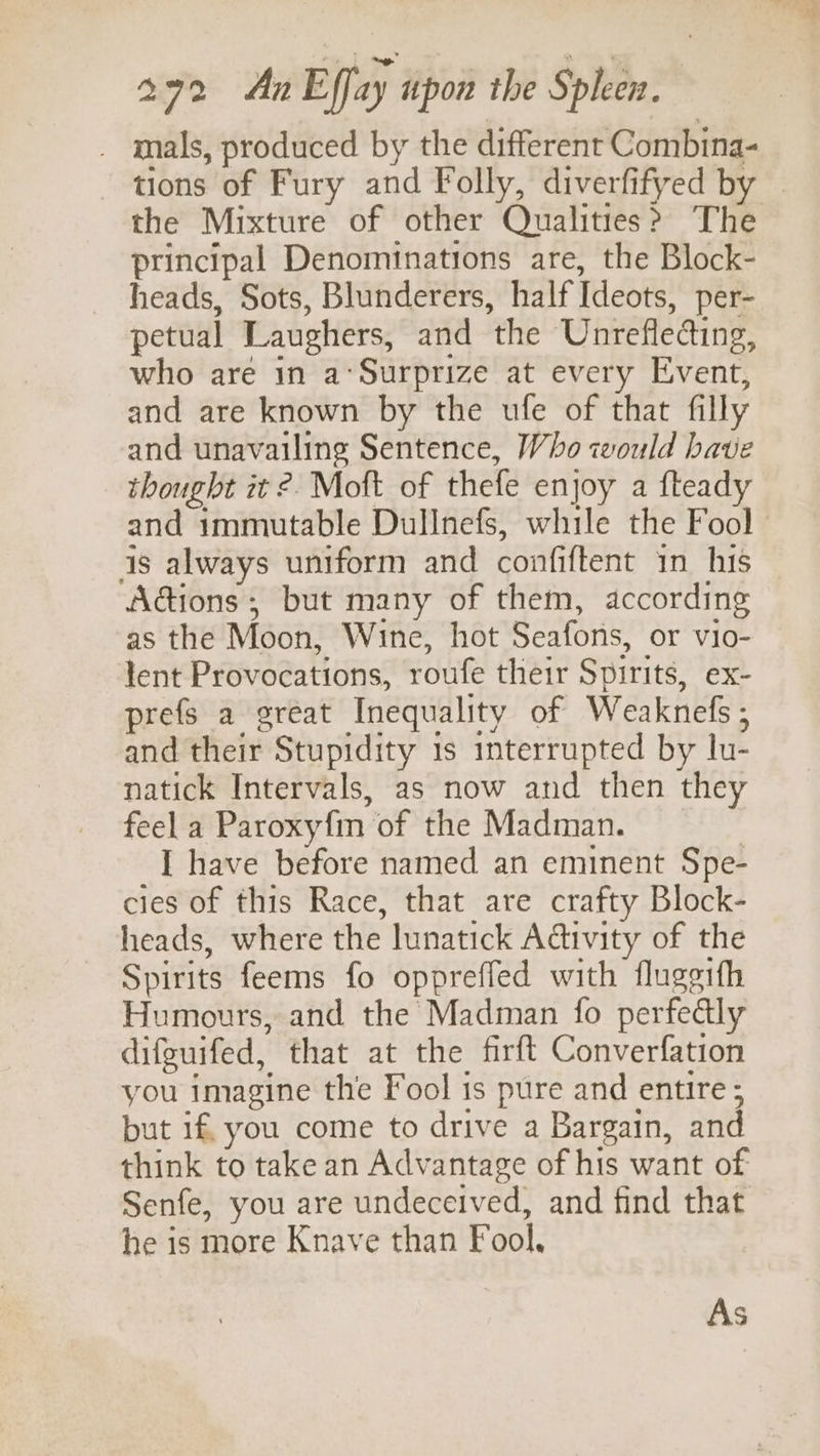 _ mals, produced by the different Combina- - tions of Fury and Folly, diverfifyed by the Mixture of other Qualities? The principal Denominations are, the Block- heads, Sots, Blunderers, half Ideots, per- petual Laughers, and the Unreflecting, who are in a‘Surprize at every Event, and are known by the ufe of that filly and unavailing Sentence, Who would have thought it ?. Moft of thefe enjoy a fteady and immutable Dullnefs, while the Fool | is always uniform and confiftent in his — Adions ; but many of them, according as the Moon, Wine, hot Seafons, or vio- lent Provocations, roufe their Spirits, ex- prefs a great Inequality of Weaknefs; and their Stupidity 1s interrupted by lu- natick Intervals, as now and then they feel a Paroxyfm of the Madman. | I have before named an eminent Spe- cies of this Race, that are crafty Block- heads, where the lunatick Adtivity of the Spirits feems fo oppreffed with fluggtth Humours, and the Madman fo perfectly difeuifed, that at the firft Converfation you imagine the Fool is pure and entire ; but if. you come to drive a Bargain, and think to take an Advantage of his want of Senfe, you are undeceived, and find that he is more Knave than Fool,