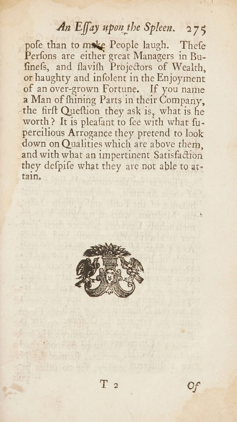 _pofe than to make People laugh. Thefe Perfons are either great Managers in Bu- finefs, and flavifh Projectors of Wealth, or haughty and infolent in the Enjoyment of anover-grown Fortune. If you name a Man of fhining Parts in their Company, -the firft Queftion they ask is, what is he worth > It is pleafant to fee with what fu- percilious Arrogance they pretend to look down on Qualities which are above them, and with what an impertinent Satisfaction they defpife what they are not able to at- tain.