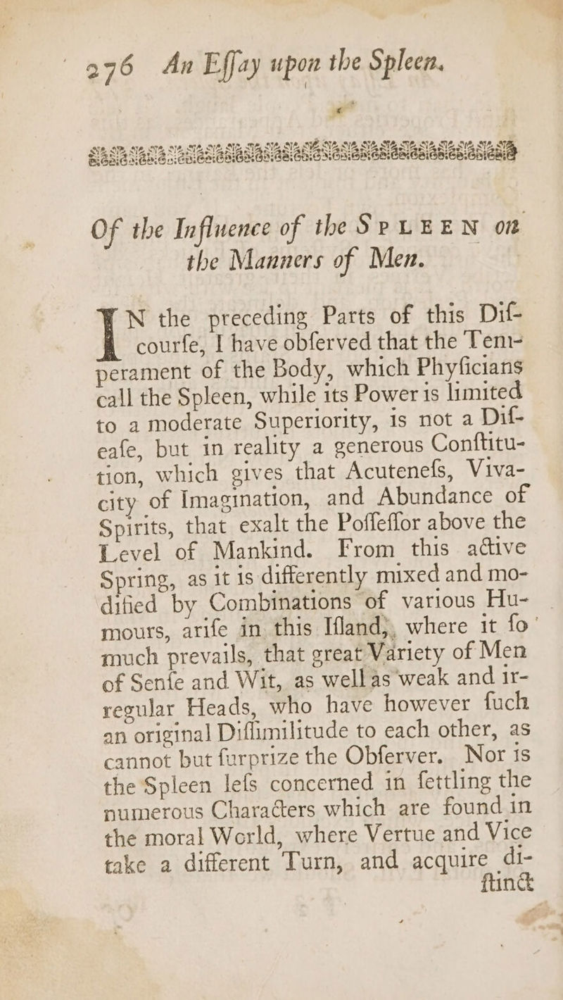 Of the Influence of the SpLEEN on the Manners of Men. N the preceding Parts of this Dit courfe, I have obferved that the Teni- perament of the Body, which Phyficians call the Spleen, while its Power 1s limited to a moderate Superiority, is not a Dif- eafe, but in reality a generous Conftitu- tion, which gives that Acutenefs, Viva- city of Imagination, and Abundance of Spirits, that exalt the Pofleflor above the Level of Mankind. From this attive Spring, as it is differently mixed and mo- dified by Combinations of various Hu- | mours, arife in this Ifland}, where it fo’ much prevails, that great Variety of Men of Senfe and Wit, as wellas’weak and ir- regular Heads, who have however fuch an original Diflimilitude to each other, as cannot but furprize the Obferver. Nor is the Spleen lefs concerned in fettling the numerous Characters which are found in the moral World, where Vertue and Vice take a different Turn, and acquire di- ftinc
