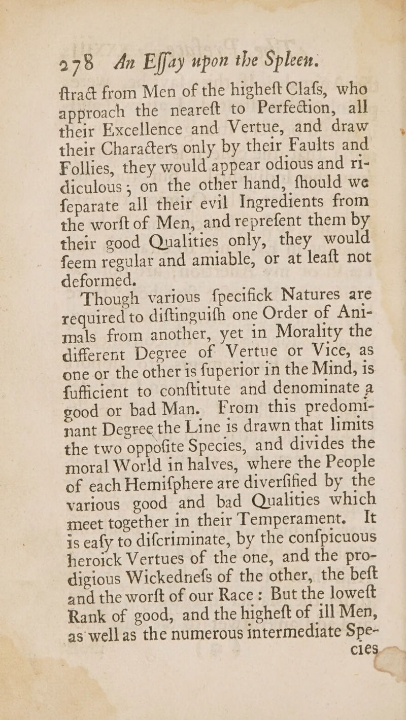 Arad from Men of the higheft Clafs, who approach the neareft to Perfection, all their Excellence and Vertue, and draw their Characters only by their Faults and Follies, they would appear odious and ri- diculous; on the other hand, fhould we feparate all their evil Ingredients from the worft of Men, and reprefent them by their good Qualities only, they would feem regular and amiable, or at leaft not deformed. Though various fpecifick Natures are required to diftinguifh one Order of Ani- mals from another, yet in Morality the different Degree of Vertue or Vice, as one or the other is fuperior in the Mind, is fafficient to conftitute and denominate a good or bad Man. From this predomi- nant Degree the Line is drawn that limits the two oppofite Species, and divides the moral World in halves, where the People of each Hemifphere are diverfitied by the various good and bad Qualities which meet together in their Temperament. It is eafy to difcriminate, by the confpicuous heroick Vertues of the one, and the pro- digious Wickednefs of the other, the beft and the worft of our Race: But the loweft Rank of good, and the higheft of ill Men, as wellas the numerous intermediate Spe- c1ey, Bing