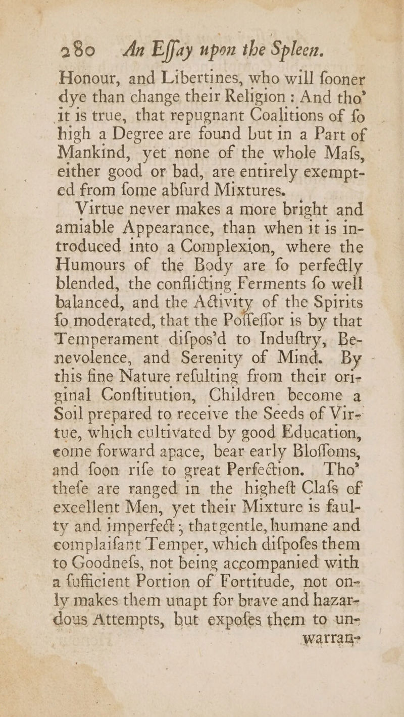 Honour, and Libertines, who will fooner dye than change their Religion : And tho’ ‘It is true, that repugnant Coalitions of fo | high a Degree are found but in a Part of Mankind, yet none of the whole Mafs, — either good or bad, are entirely exempt- ed from fome abfurd Mixtures. Virtue never makes a more bright and amiable Appearance, than when it is in- troduced into a Complexion, where the Humours of the Body are fo perfedly. blended, the confliding Ferments fo well balanced, and the Adtivity of the Spirits fo moderated, that the Poffeffor 1s by that Temperament difpos’d to Induftry, Be- nevolence, and Serenity of Mind. By - this fine Nature refulting from their ori- ginal Conftitution, Children become a Soil prepared to receive the Seeds of Vir- tue, which cultivated by good Education, eoine forward apace, bear early Blofloms, and foon rife to great Perfection. ‘Tho’ thefe are ranged in the higheft Clafs of - excellent Men, yet their Mixture 1s faul- ty and imperfect ; thatgentle, humane and eomplaifant Temper, which difpofes them to Goodnefs, not being accompanied with a fufficient Portion of Fortitude, not on- ly makes them unapt for brave and hazar- dous Attempts, but expofes them to un- warrate