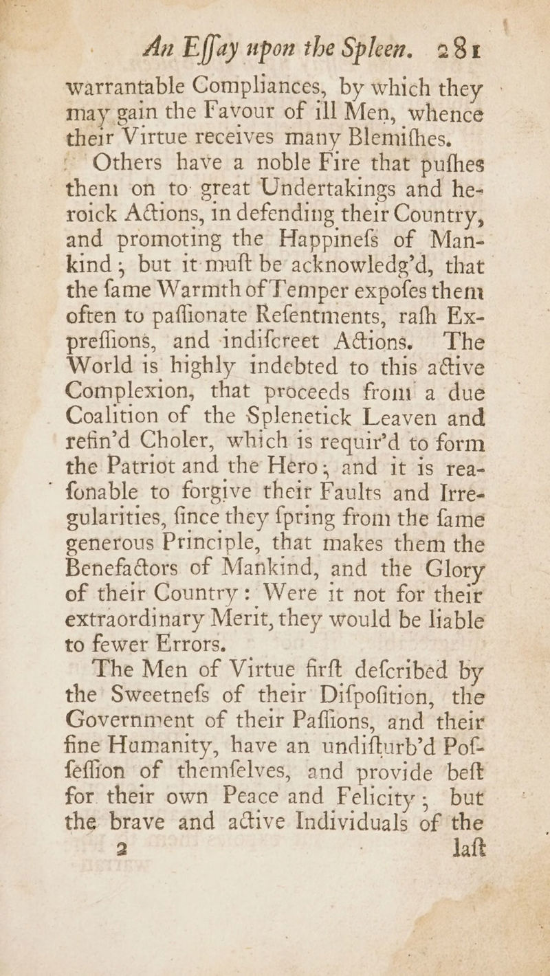 warrantable Compliances, by which they - may gain the Favour of ill Men, whence their Virtue receives many Blemithes. - Others have a noble Fire that pufhes them on to: great Undertakings and he- roick Actions, in defending their Country, and promoting the Happinefs of Man- kind; but it muft be acknowledg’d, that the fame Warmth of Temper expofes them often to paflionate Refentments, rafh Ex- preflions, and indifcreet AGions. The World is highly indebted to this aGive Complexion, that proceeds from a due Coalition of the Splenetick Leaven and refin’d Choler, which 1s requir’d to form the Patriot and the Hero; and it is rea- ' fonable to forgive their Faults and Irre- gularities, fince they {pring from the fame generous Principle, that makes them the Benefactors of Mankind, and the Glory of their Country: Were it not for their extraordinary Merit, they would be liable to fewer Errors. The Men of Virtue firft defcribed by the Sweetnefs of their Difpofition, the Government of their Paffions, and their fine Humanity, have an undifturb’d Pot feflion of themfelves, and provide beft for their own Peace and Felicity; but the brave and adtive Individuals of ne