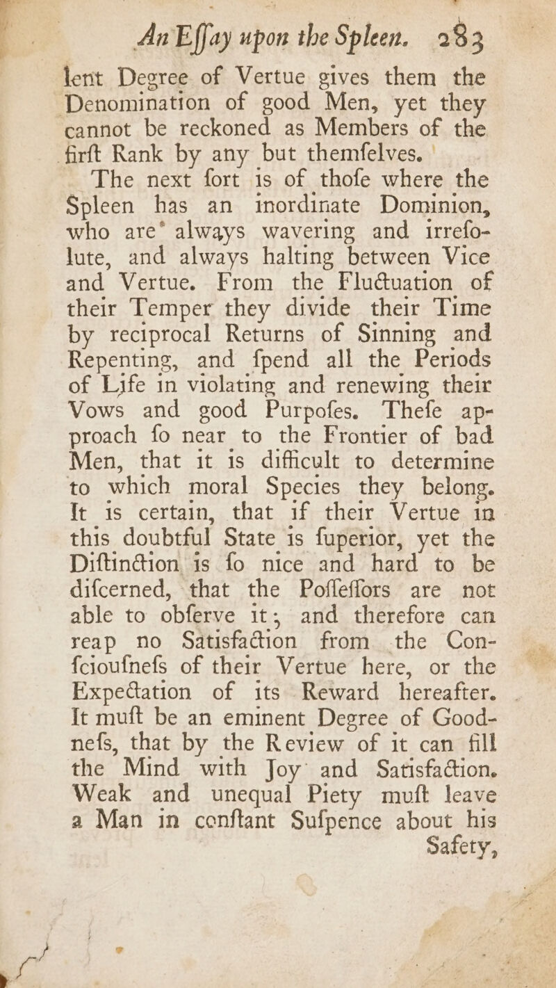 lent Degree of Vertue gives them the cannot be reckoned as Members of the The next fort is of thofe where the Spleen has an inordinate Dominion, who are* always wavering and irrefo- lute, and always halting between Vice and Vertue. From the Flu@uation of their Temper they divide their Time by reciprocal Returns of Sinning and Repenting, and fpend all the Periods of Life in violating and renewing their Vows and good Purpofes. Thefe ap- proach fo near to the Frontier of bad Men, that it is difficult to determine to which moral Species they belong. Tt is certain, that if their Vertue in this doubtful State is fuperior, yet the Diftinction is fo nice and hard to be difcerned, that the Pofleffors are not able to obferve it; and therefore can reap no Satisfaction from .the Con- fcioufnefs of their Vertue here, or the Expectation of its Reward hereafter. . Tt muft be an eminent Degree of Good- nefs, that by the Review of it can fill Weak and unequal Piety muft leave a Man in conftant Sufpence about his Safety,