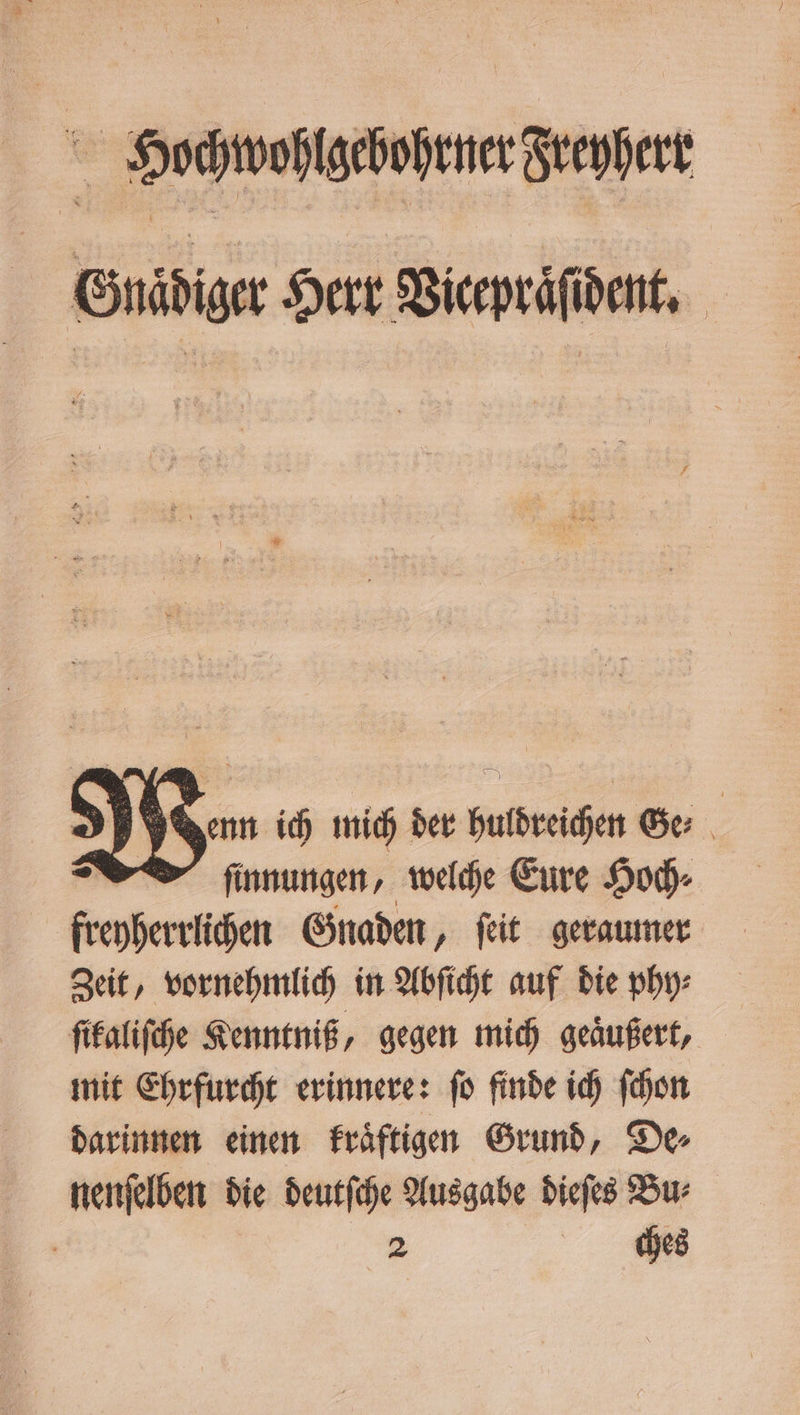 Hochwohlgchohrner Guefert Gnaͤdiger Herr Vicepräfident, As Venn ich mich der huldreichen Ge⸗ ſinnungen, welche Eure Hoch⸗ freoherriichen Gnaden, ſeit geraumer Zeit, vornehmlich in Abſicht auf die phy⸗ ſikaliſche Kenntniß, gegen mich geäußert, mit Ehrfurcht erinnere: ſo finde ich ſchon darinnen einen kraͤftigen Grund, De⸗ nenſelben die deutſche Ausgabe dieſes Bu⸗ | 2 ches