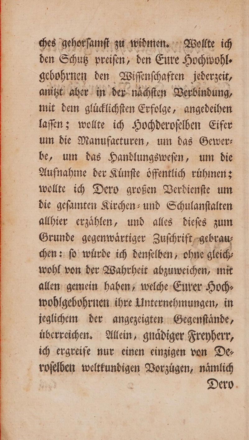 # ches gehorſamſt zu widmen. Wollte is den Schutz preiſen, den Eure Hochwohl⸗ gebohrnen den Wiſſenſchaften jederzeit, anitzt aber in der nächſten Verbindung, mit dem gluͤcklichſten Erfolge, angedeihen laſſen; wollte ich Hochderoſelben Eifer um die Manufacturen, um das Gewer⸗ be, um das Handlungsweſen, um die | Aufnahme der Kuͤnſte öffentlich ruͤhmen; wollte ich Dero großen Verdienſte um die geſamten Kirchen und Schulanſtalten allhier erzaͤhlen, und alles dieſes zum Grunde gegenwaͤrtiger Zufhrift, ‚gebvan; chen: fo würde ich denſelben, ohne gleich⸗ wohl von der Wahrheit abzuweichen, mit allen gemein haben, welche Eurer Hoch⸗ wohlgebohrnen ihre Unternehmungen, in jeglichem der angezeigten Gegenſtaͤnde, überreichen, Allein, gnaͤdiger Freyherr, ich ergreife nur einen einzigen von De⸗ roſelben weltkundigen Vorzuͤgen, naͤmlich | Dero