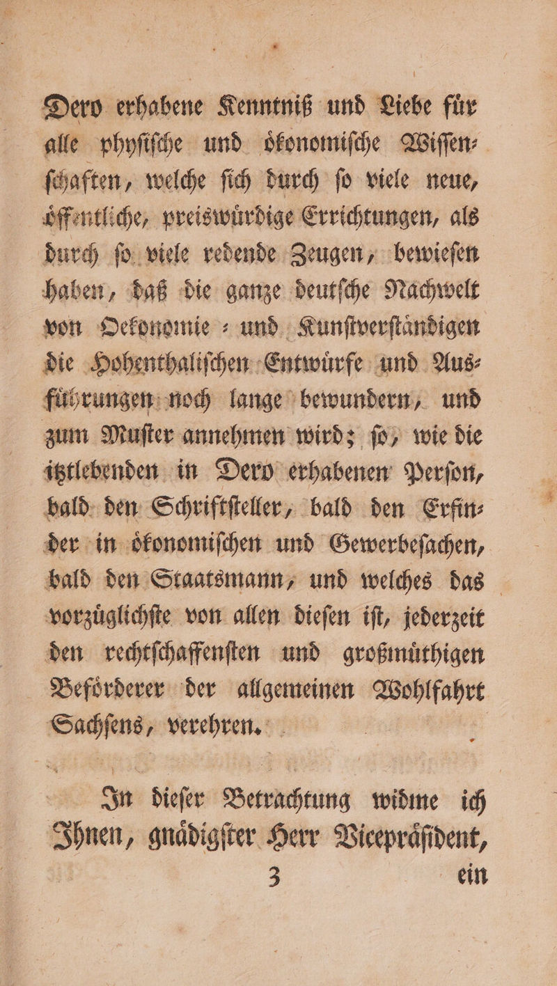 # Dero erhabene Kenntniß und Liebe fur alle phyſiſche und oͤkonomiſche Wiſſen⸗ ſchaften, welche ſich durch fo viele neue, öffentliche, preiswürdige Errichtungen, als durch ſo viele redende Zeugen, bewieſen haben, daß die ganze deutſche Nachwelt von Oekonomie und Kunſtverſtaͤndigen die Hohenthaliſchen Entwuͤrfe und Aus⸗ fuͤhrungen noch lange bewundern, und zum Muſter annehmen wird; ſo, wie die itztlebenden in Dern erhabenen Perſon, bald den Schriftſteller, bald den Erfin⸗ der in oͤkonomiſchen und Gewerbeſachen, bald den Staatsmann, und welches das vorzuͤglichſte von allen dieſen iſt, jederzeit den rechtſchaffenſten und großmuͤthigen Befoͤrderer der allgemeinen Wohlfahrt Sachſens, verehren. | In dieſer Betrachtung widme ich Ihnen, gnaͤdigſter Herr Vieepraͤſident, / 1 3 ein