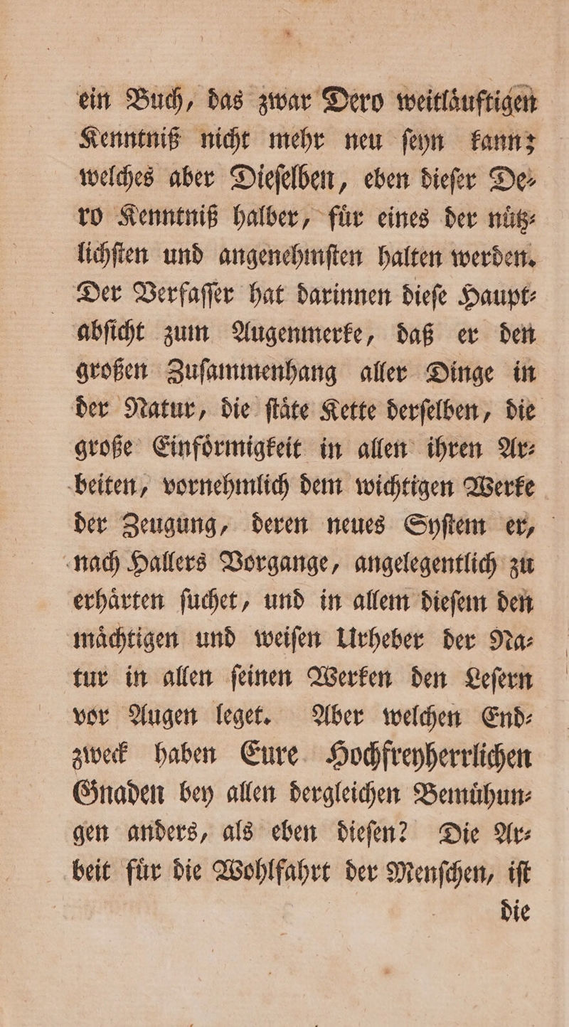 * ein Buch, das zwar Dero weitlaͤuftigen Kenntniß nicht mehr neu ſeyn kann; welches aber Dieſelben, eben dieſer De⸗ ro Kenntniß halber, für eines der nüͤtz⸗ lichſten und angenehmſten halten werden. Der Verfaſſer hat darinnen dieſe Haupt⸗ abſicht zum Augenmerke, daß er den großen Zuſammenhang aller Dinge in der Natur, die ſtaͤte Kette derſelben, die große Einfoͤrmigkeit in allen ihren Ar⸗ beiten, vornehmlich dem wichtigen Werke der Zeugung, deren neues Syſtem er, nach Hallers Vorgange, angelegentlich zu erhaͤrten ſuchet, und in allem dieſem den maͤchtigen und weiſen Urheber der Na⸗ tur in allen ſeinen Werken den Leſern vor Augen leget. Aber welchen End⸗ zweck haben Eure Hochfreyherrlichen Gnaden bey allen dergleichen Bemuͤhun⸗ gen anders, als eben diefen? Die Ar beit fuͤr die Wohlfahrt der Menſchen, iſt | Die
