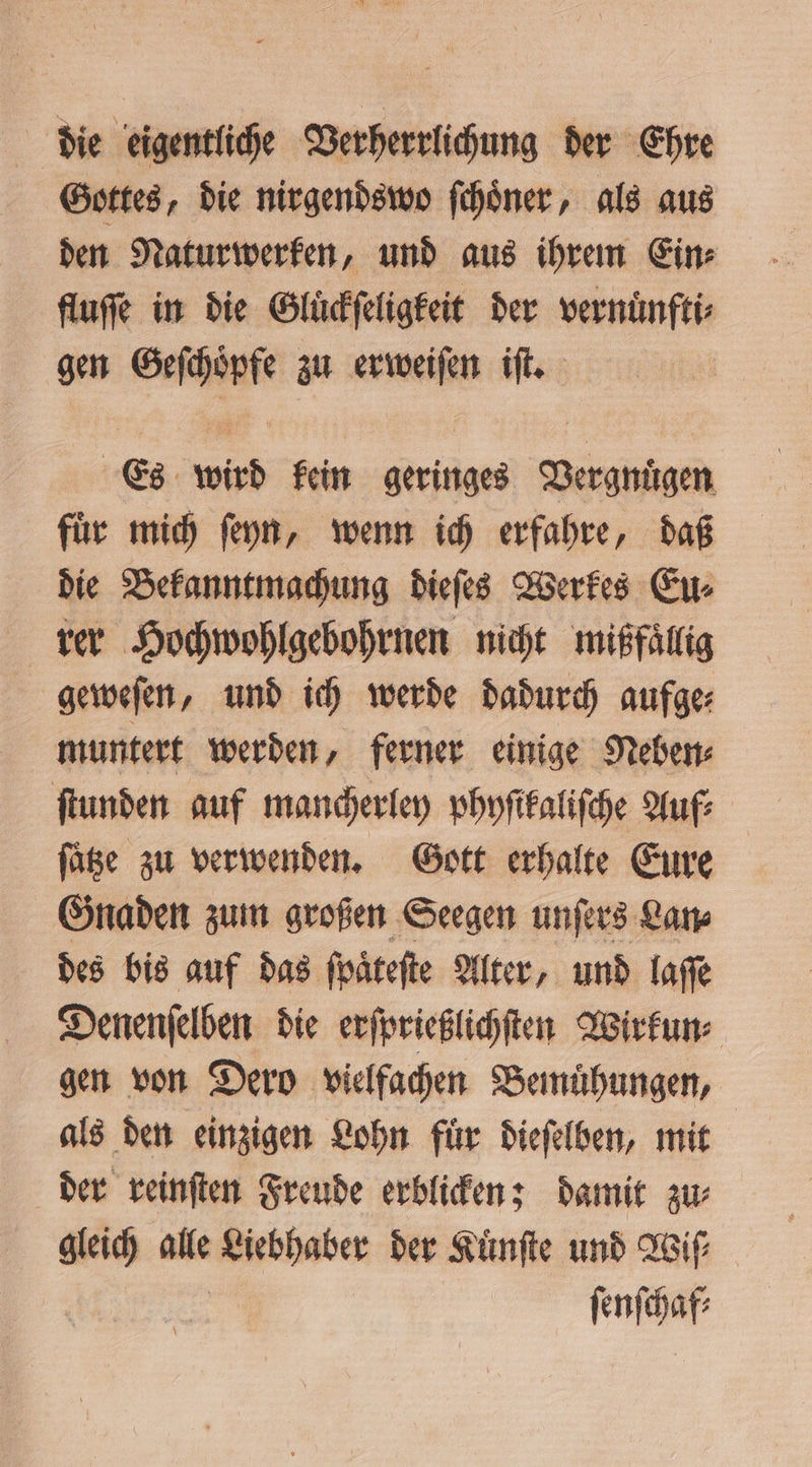 die eigentliche Verherrlichung der Ehre Gottes, die nirgendswo ſchoͤner, als aus den Naturwerken, und aus ihrem Ein⸗ fluſſe in die Gluͤckſeligkeit der vernuͤnfti⸗ gen Geſchoͤpfe zu erweiſen iſt. | Es wird kein geringes Vergnuͤgen fuͤr mich ſeyn, wenn ich erfahre, daß die Bekanntmachung dieſes Werkes Eu⸗ rer Hochwohlgebohrnen nicht mißfaͤllig geweſen, und ich werde dadurch aufge⸗ muntert werden, ferner einige Neben⸗ ſtunden auf mancherley phyſikaliſche Auf⸗ füte zu verwenden. Gott erhalte Eure Gnaden zum großen Seegen unſers Lan⸗ des bis auf das ſpaͤteſte Alter, und laſſe Denenſelben die erſprießlichſten Wirkun⸗ gen von Dero vielfachen Bemuͤhungen, als den einzigen Lohn fuͤr dieſelben, mit gleich * Liebhaber der Kuͤnſte und Wiſ⸗ ſenſchaf⸗
