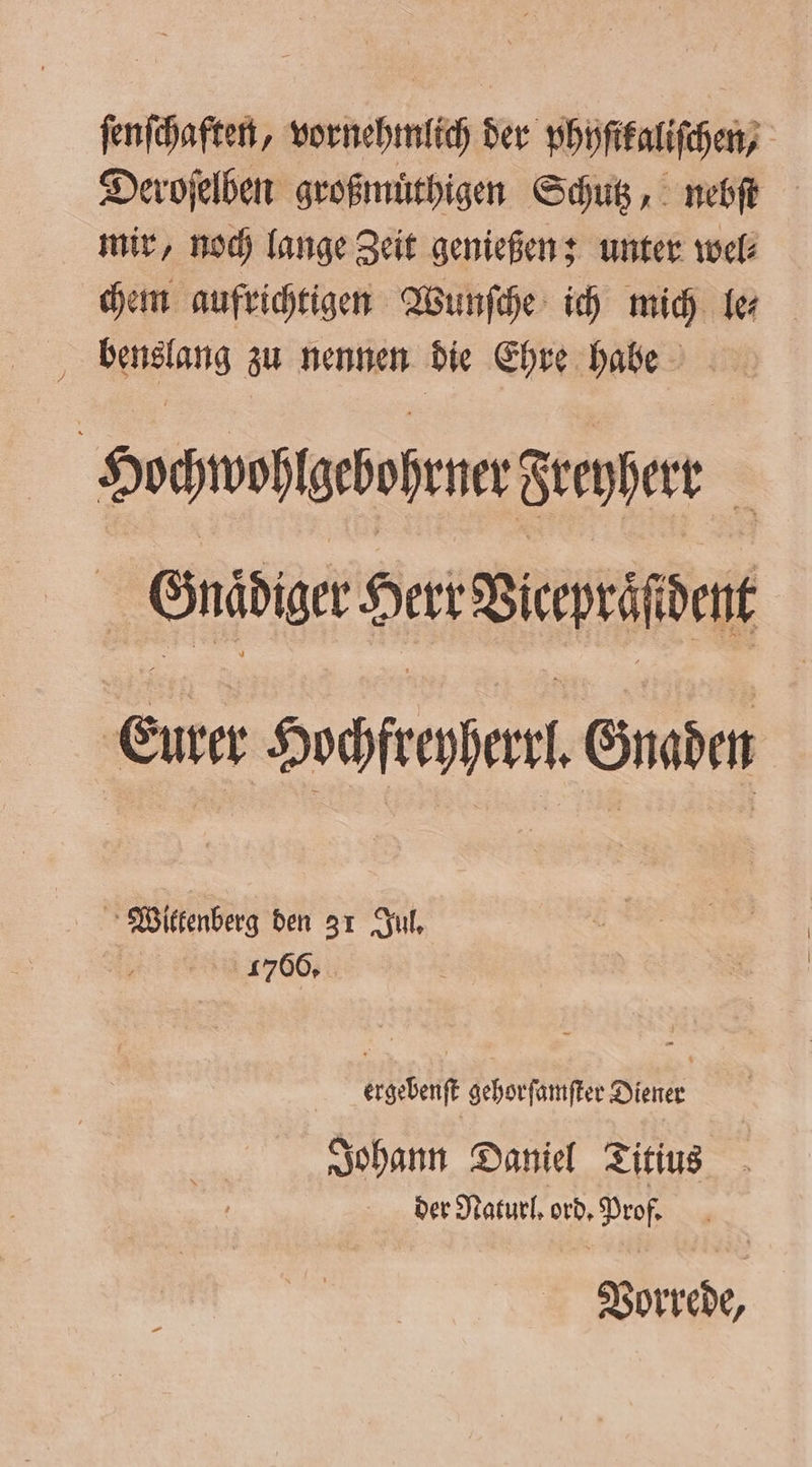 ſenſchaften, vornehmlich der phyſitaliſchen, Deroſelben großmuͤthigen Schutz, nebſt mir, noch lange Zeit genießen; unter wel⸗ chem aufrichtigen Wunſche ich mich fe Hocnvoßtgehofene Freyer | Ender Sert Birpeiene Eure Decor Gnaden Wittenberg den 31 Jul. 1766. ergebenſt gehorſamſter Diener Johann Daniel Titius der Naturl. ord. Prof. Vorrede,