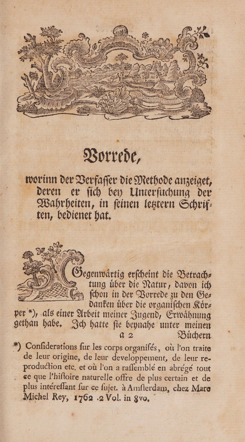 Gegenwaͤrtig erſcheint die Betrach⸗ tung uͤber die Natur, davon ich ( ſchon in der Vorrede zu den Ge⸗ 5 danken uͤber die organiſchen Koͤr⸗ per ), als einer Arbeit meiner Jugend, Erwähnung gethan habe. Ich hatte ſie beynahe unter meinen | a 2 Büchern. *) Confiderations fur les corps organifes, où l’on traite de leur origine, de leur developpement, de leur re- production etc. et où l'on a raflemble en abrégé tout ee que l’hifloire naturelle offre de plus certain et de plus intereflant fur ce ſujet. à Amſterdam, chez Mare Michel Rey, 1762 .2 Vol. in gvo,