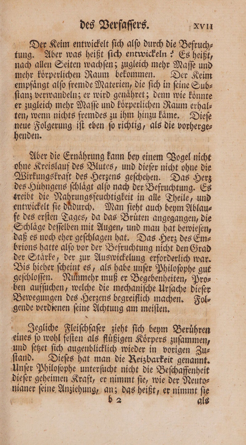 en er Keim entwickelt ſich alſo durch die Befruch⸗ tung. Aber was heißt ſich entwickeln? Es heißt, nach allen Seiten wachſen; zugleich mehr Maſſe und mehr koͤrperlichen Raum bekommen. Der Keim empfängt alſo fremde Materien, die ſich in feine Sub⸗ ſtanz verwandeln; er wird genaͤhret; denn wie koͤnnte er zugleich mehr Maſſe und körperlichen Raum erhal⸗ ten, wenn nichts fremdes zu ihm hinzu kaͤme. Dieſe neue Folgerung iſt eben ſo richtig, als die vorherge⸗ henden. Mu we Aber die Ernährung kann bey einem Vogel nicht ohne Kreislauf des Blutes, und dieſer nicht ohne die Wirkungskraft des Herzens geſchehen. Das Herz des Huͤhngens ſchlaͤgt alſo nach der Befruchtung. Es kreibt die Nahrungsfeuchtigkeit in alle Theile, und entwickelt ſie dadurch. Man ſieht auch beym Ablau⸗ fe des erſten Tages, da das Bruͤten angegangen, die Schlaͤge deſſelben mit Augen, und man hat bewieſen, daß es noch eher geſchlagen hat. Das Herz des Em⸗ brions hatte alſo vor der Befruchtung nicht den Grad der Staͤrke, der zur Auswickelung erforderlich war. Bis hieher ſcheint es, als habe unſer Philoſophe gut geſchloſſen. Nunmehr muß er Begebenheiten, Pros ben aufſuchen, welche die mechaniſche Urſache dieſer Bewegungen des Herzens begreiflich machen. Fol⸗ gende verdienen ſeine Achtung am meiſten. os, Jegliche Fleiſchfaſer zieht ſich beym Berühren eines fo wohl feſten als fluͤßigen Körpers zuſammen, und ſetzet ſich augenblicklich wieder in vorigen Zu⸗ ſtand. Dieſes hat man die Reizbarkeit genannt. Unſer Philoſophe unterſucht nicht die Beſchaffenheit dieſer geheimen Kraft, er nimmt ſie, wie der Neuto⸗ | nianer feine: Anziehung, ep das heißt, er nimmt he a | 2 | als