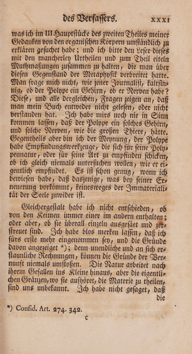 was ich im III Hauptſtuͤcke des zweiten Theiles meiner Gedanken von den organiſchen Körpern umſtaͤndlich zu erklären geſuchet habe; und ich bitte den Leſer dieſes mit den mancherley Urtheilen und zum Theil eiteln Muthmaßungen zuſammen zu halten, die man uͤber dieſen Gegenſtand der Metaphyſik verbreitet hatte. Man frage mich nicht, wie jener Journaliſt, kaltſin⸗ nig, ob der Polype ein Gehirn, ob er Nerven habe? Dieſe, und alle dergleichen, Fragen zeigen an, daß man mein Buch entweder nicht geleſen, oder nicht verſtanden hat. Ich habe mirs noch nie in Sinn kommen laſſen, daß der Polype ein ſolches Gehirn, und ſolche Nerven, wie die großen Thiere, haͤtte. Gegentheils aber bin ich der Meynung, der Polype habe Empfindungswerkzeuge, die ſich fuͤr ſeine Poly⸗ pennatur, oder für feine Art zu empfinden ſchicken, ob ich gleich niemals unterſuchen wollen, wie er eis gentlich empfindet. Es iſt ſchon genug, wenn ich bewieſen habe, daß dasjenige, was bey ſeiner Er⸗ neuerung vorkoͤmmt, keinesweges der Immateriali⸗ tät der Seele zuwider iſt. | „„ Gleichergeſtalt habe ich nicht entſchieden, ob von den Keimen immer einer im andern enthalten; oder aber, ob fie uͤberall einzeln ausgeſaͤet und NY ſtreuet find. Ich habe blos merken laſſen, daß ich fuͤrs erſte mehr eingenommen ſey, und die Gruͤnde davon angezeiget !); denn unendliche und an ſich er⸗ ſtaunliche Rechnungen, koͤnnen die Gruͤnde der Ver⸗ nunft niemals umſtoßen. Die Natur arbeitet nach ihrem Gefallen ins Kleine hinaus, aber die eigentli⸗ chen Graͤnzen, wo ſie aufhoͤret, die Materie zu theilen, ſind uns unbekannt. Ich habe nicht geſaget, daß | Die . *) Confid. Art. 274. 342.