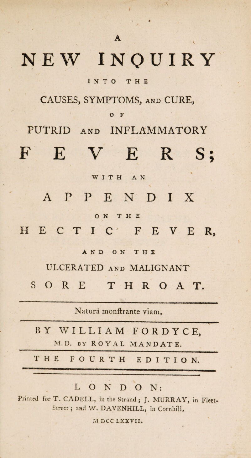 A V. NEW INQUIRY » / INTO THE CAUSES, SYMPTOMS, and CURE, O F PUTRID and INFLAMMATORY FEVERS; WITH AN APPENDIX ON THE HECTIC' FEVER, AND ON THE ULCERATED and MALIGNANT SORE THROAT. Natura monftrante viam. B Y WILLIAM F O R D Y C E, M. I). by ROYAL MANDATE. T H E FOURTH EDITION. L O N D O N: Printed for T. CADELL, in the Strand j J. MURRAY, in Fleet- Street ; and W. DAVENHILL, in Cornhill, M DCC LXXVII.