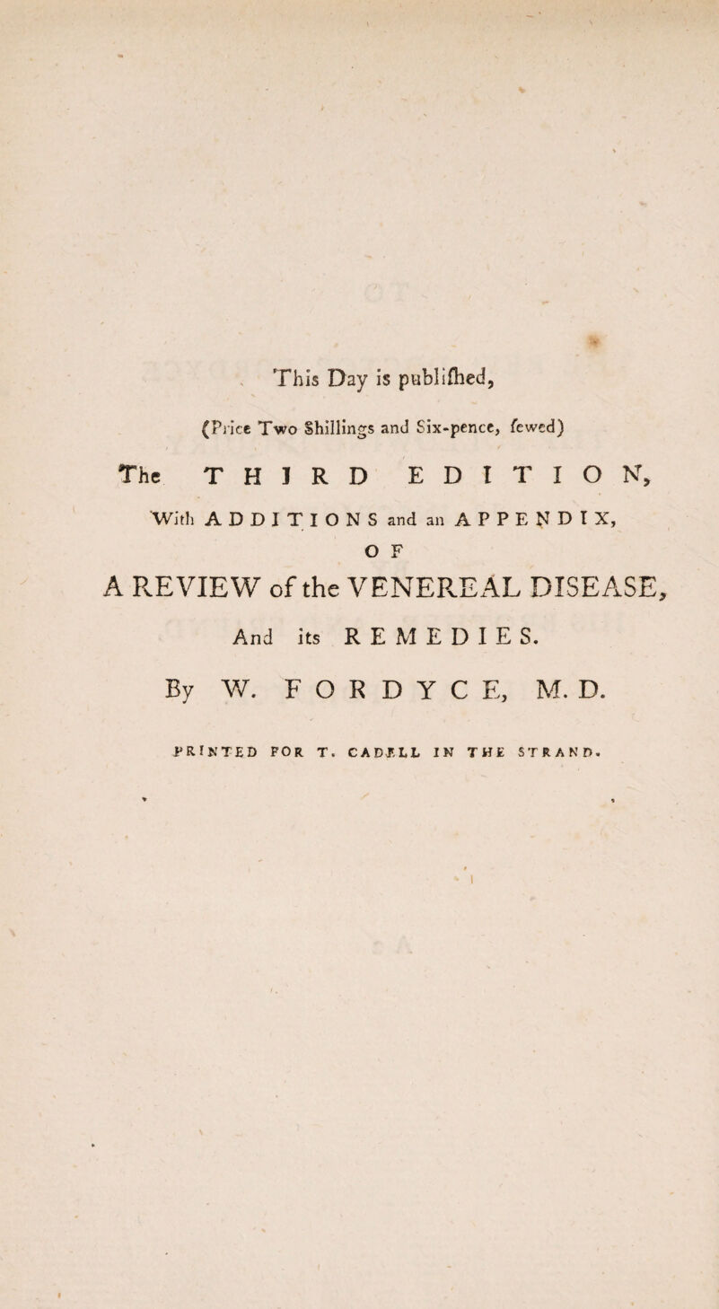 * This Day Is poblifiled, (Price Two Shillings and Six-pence, fewed) The THIRD EDITION, With ADDITIONSand an APPENDIX, O F A REVIEW of the VENEREAL DISEASE, And its REMEDIE S. By V/. F O R D Y C E, M. D. PRINTED FOR T. CADI'LL IN THE STRAND.