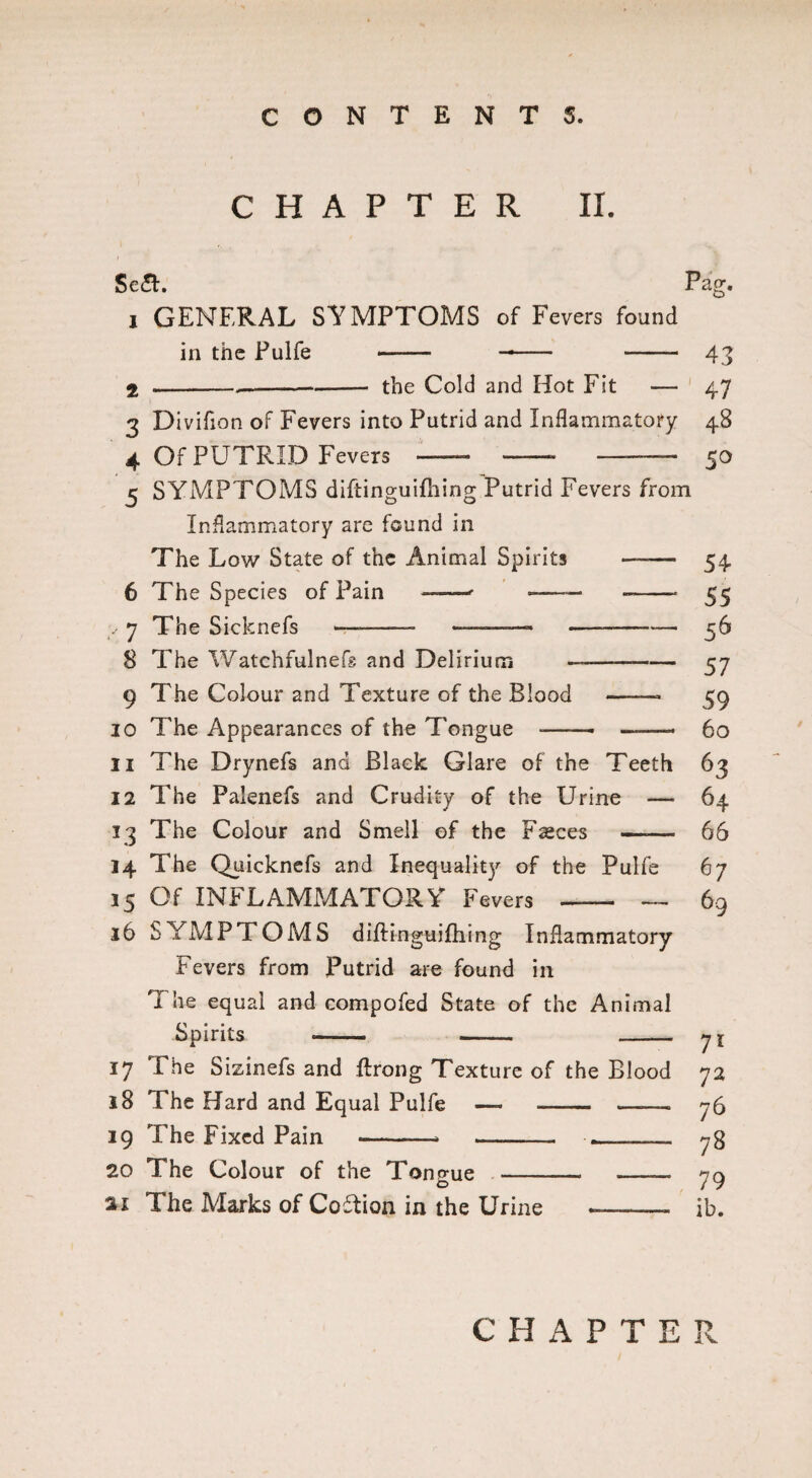 CHAPTER II. Se£t. Pag. 1 GENERAL SYMPTOMS of Fevers found in the Pulfe — -- -— 43 2 .-—-- the Cold and Hot Fit — 47 3 Divifion of Fevers into Putrid and Inflammatory 48 4 Of PUTRID Fevers — -- -——— 50 5 SYMPTOMS diftinguifhing Putrid Fevers from Inflammatory are found in The Low State of the Animal Spirits —— 54 6 The Species of Pain ——' -— --- 55 , 7 The Sicknefs — -- -—-—- — -- 56 8 The Watchfulnefs and Delirium -- 57 9 The Colour and Texture of the Blood —— 59 10 The Appearances of the Tongue -- ——- 60 11 The Drynefs and Black Glare of the Teeth 63 12 The Palenefs and Crudity of the Urine — 64 13 The Colour and Smell of the Fsces —— 66 14 The Quicknefs and Inequality of the Pulfe 67 15 Of INFLAMMATORY Fevers —— — 69 16 SYMPTOMS diftinguifhing Inflammatory Fevers from Putrid are found in The equal and compofed State of the Animal Spirits -- yi 17 The Sizinefs and ftrong Texture of the Blood 72 18 The Hard and Equal Pulfe — - ——. 76 19 The Fixed Pain --- - .--— 78 20 The Colour of the Tongue - -— 79 21 The Marks of Coition in the Urine ——— ib. CHAPTER