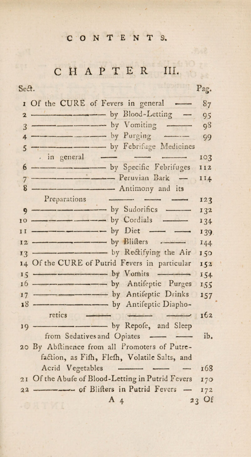 CHAPTER III. Sea. 2 Of the CURE of Fevers in general 2-——-by Blood-Letting 3 4 5 —— by Vomiting by Purging by Febrifuge Medicines in general 7 8 9 10 11 12 *3 by Specific Febrifuges — Peruvian Bark — — Antimony and its Preparations -by Sudorifics - — by Cordials - -— by Diet -- --- — by Blilters -— - by Rectifying the Air 14 Of the CURE of Putrid Fevers in particular L5 16 17 18 19 by Vomits-• by Antifeptic Purges by Antifeptic Drinks by Antifeptic Diapho¬ retics by Repofe, and Sleep from Sedatives and Opiates 20 By Abftinence from all Promoters of Putre¬ faction, as Fifh, Flefh, Volatile Salts, and Acrid Vegetables - -- — 21 Of the Abufe of Blood-Letting in Putrid Fevers 22 -- of Blitters in Putrid Fevers — Pag. 87 95 98 99 103 H2 I 14 123 132 I34 139 I44 150 152 154 155 157 162 ib. 168 170 172 23 Of