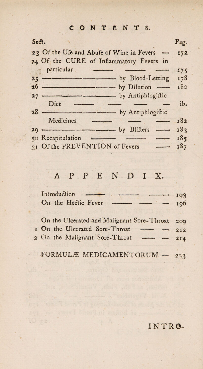 Se<S. ' Pag. # 23 Of the Ufe and Abufc of Wine in Fevers — 172 24 Of the CURE of Inflammatory Fevers in particular - -— —— 175 25 ——- by Blood-Letting 178 26 - by Dilution — 180 27 -—----— by Antiphlogiftic Diet --- - - — ib. 28 ---by Antiphlogiftic Medicines --— - - 182 29 *- by Blifters —— 183 30 Recapitulation .- - - 185 31 Of the PREVENTION of Fevers - 187 APPENDIX. Introduction ——- ■——— - 103 On the Hectic Fever - - ■— 196 On the Ulcerated and Malignant Sore-Throat 209 1 On the Ulcerated Sore-Throat - — 212 2 On the Malignant Sore-Throat - — 214 t t formula: medicamentorum — 223 INTR0-