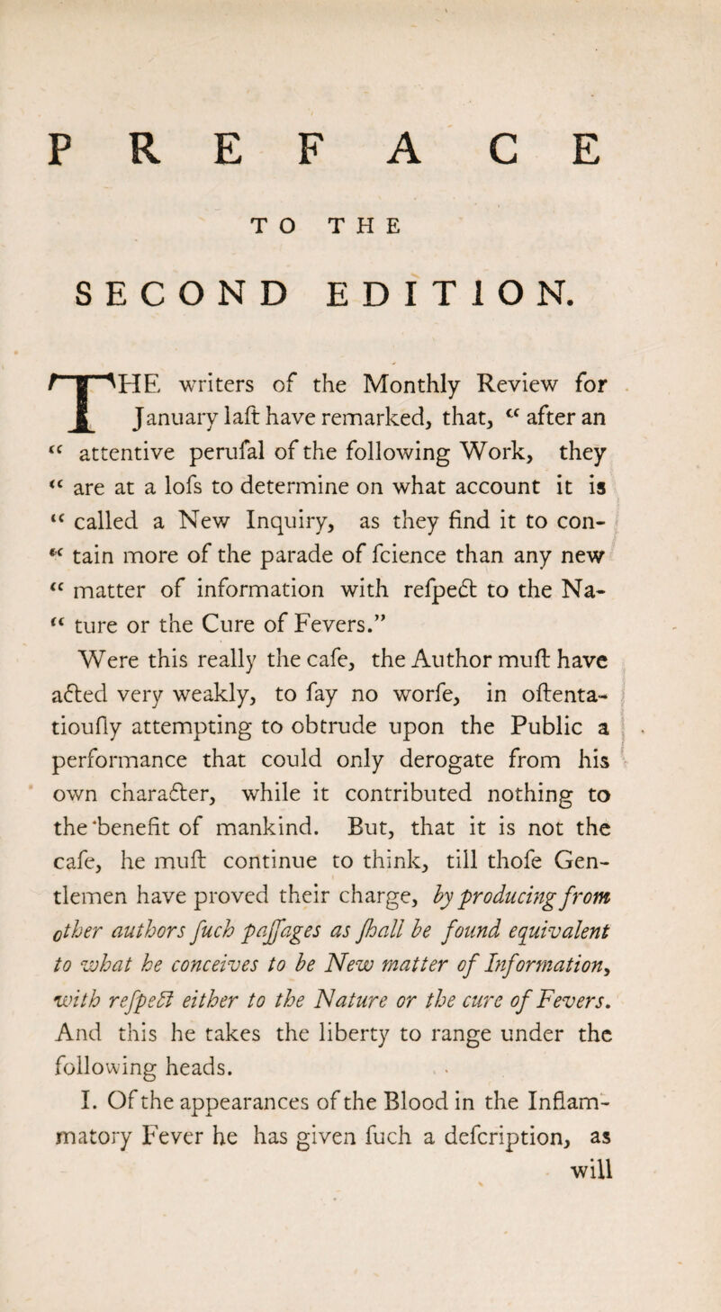 P R E F A C E TO THE SECOND EDITION. HE writers of the Monthly Review for January 1 aft have remarked, that, cc after an <c attentive perufal of the following Work, they <c are at a lofs to determine on what account it is <c called a New Inquiry, as they find it to con- *c tain more of the parade of fcience than any new “ matter of information with refpedt to the Na- “ ture or the Cure of Fevers.” Were this really the cafe, the Author muft have afted very weakly, to fay no worfe, in oftenta- tioufly attempting to obtrude upon the Public a performance that could only derogate from his own charafter, while it contributed nothing to the‘benefit of mankind. But, that it is not the cafe, he muft continue to think, till thofe Gen¬ tlemen have proved their charge, by producing from ether authors fuch pajfages as Jhall be found equivalent to what he conceives to be New matter of Information, with refpedl either to the Nature or the cure of Fevers. And this he takes the liberty to range under the following heads. I. Of the appearances of the Blood in the Inflam¬ matory Fever he has given fuch a defeription, as will