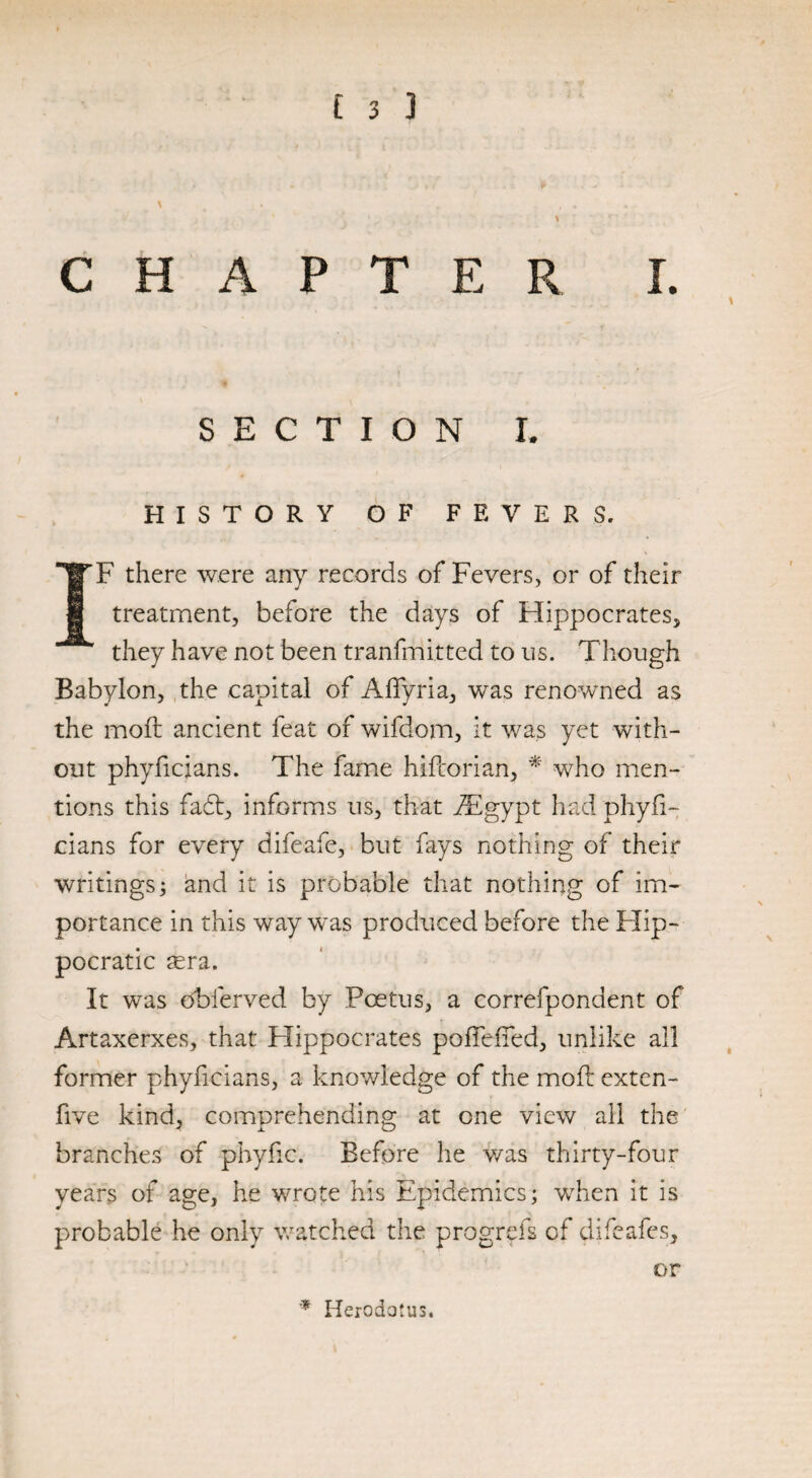 f J ) CHAPTER I. \ SECTION L HISTORY OF FEVERS. IF there were any records of Fevers, or of their treatment, before the days of Hippocrates, they have not been tranfmitted to us. Though Babylon, the capital of Affyria, was renowned as the moil ancient feat of wifdom, it was yet with¬ out phyficians. The fame hifcorian, * who men¬ tions this fail, informs us, that iEgypt had phyfi¬ cians for every difeafe, but fays nothing of their writings; and it is probable that nothing of im¬ portance in this way was produced before the Hip¬ pocratic tera. It was obferved by Foetus, a correfpondent of Artaxerxes, that Hippocrates poflefied, unlike all former phyficians, a knowledge of the moil exten- five kind, comprehending at one view all the branches of phyfic. Before he was thirty-four years of age, he wrote his Epidemics; when it is probable he only watched the progrefs of difeafes, or * Herodotus. \