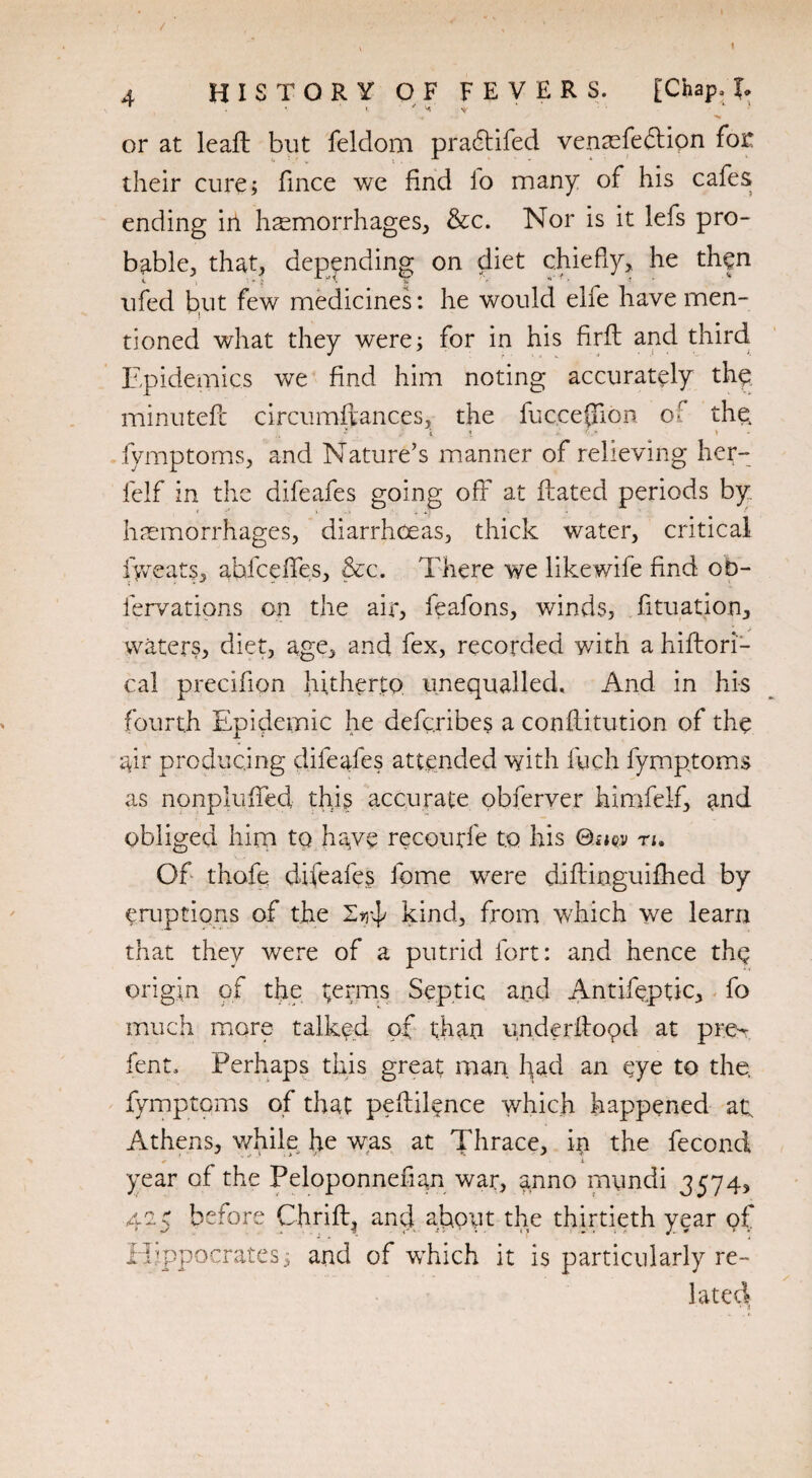 / 4 HISTORY OF FEVERS. [Chap, J. or at leaft but feldom pradtifed venaefedtion foe * :o « i . ‘ k - * ■ ' their cure; fince we find io many of his cafes ending in haemorrhages, &c. Nor is it lefs pro¬ bable, that, depending on diet chiefly, he then ufed but few medicines: he would elfe have men¬ tioned what they were; for in his firfl and third Epidemics v/e find him noting accurately the minutefc circumftances, the fuc.ceflion of the fymptoms, and Nature's manner of relieving her- felf in the difeafes going off at ftated periods by haemorrhages, diarrhoeas, thick water, critical iy/eats, ahicefles, &c. There we like wile find oD- fervations on the air, feafons, winds, fituation, waters, diet, age, and fex, recorded with a hiflori- cal precifion hitherto unequalled. And in his fourth Epidemic he defc.ribes a conftitution of the air producing difeafes attended with fych fymptoms as nonplufled this accurate obferver himfelf, and obliged him tq have recourfe to his ©nov n, Of thofe difeafes fome wrere diftinguiflied by eruptions of the 2^ kind, from which we learn that they were of a putrid fort: and hence the origin of tire t;erms Septic and Antifeptic, fo much more talked of than underflood at pre¬ lent., Perhaps this great man had an eye to the. fymptcms of that peftil^nce which happened at; Athens, while he was at Thrace, in the fecond + i year of the Peloponnefian war, anno mundi 3574, 4c5 before Chrift, and about the thirtieth year of Hippocrates; and of wThich it is particularly re¬ lated *v a