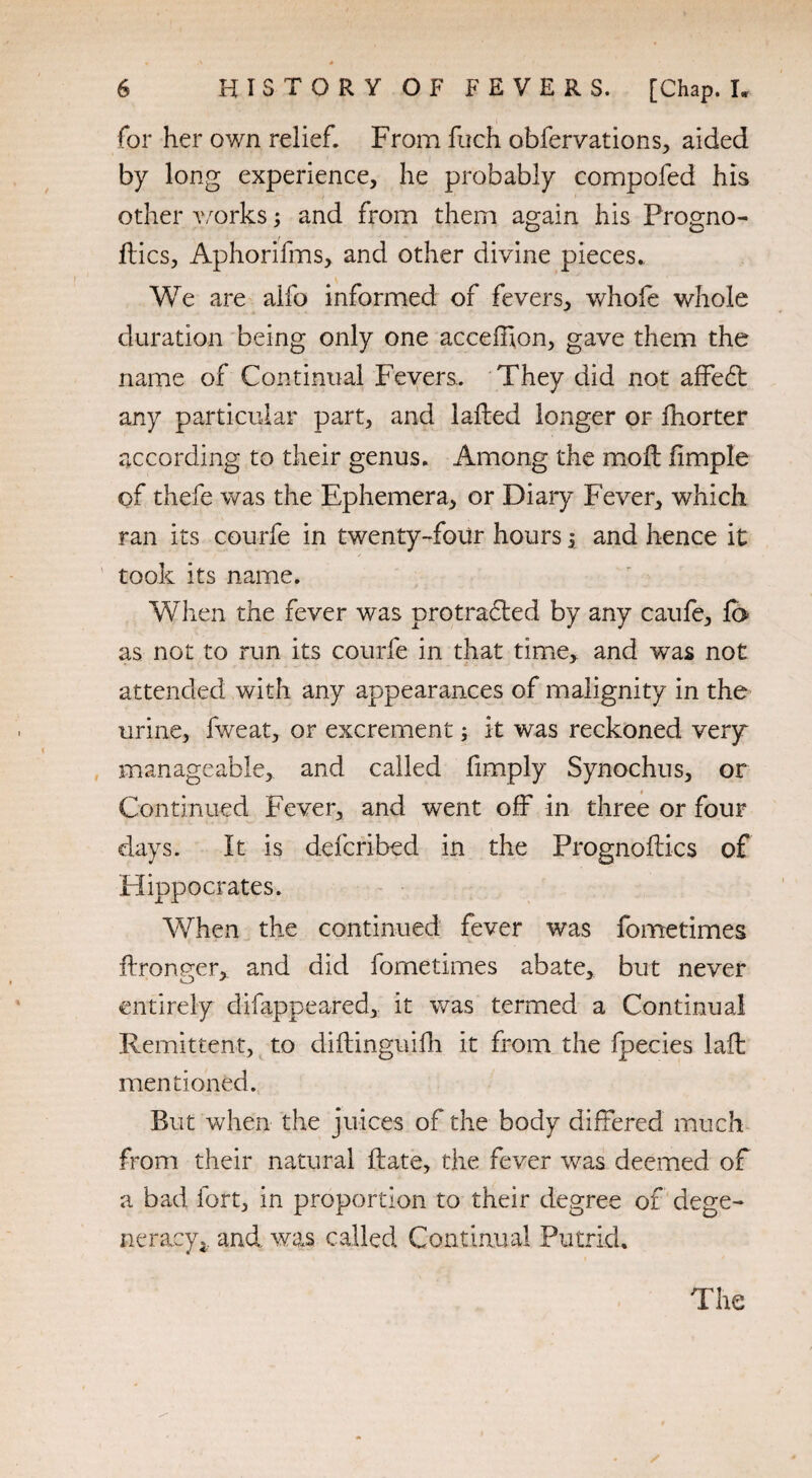 for her own relief. From fuch obfervations, aided by long experience, he probably compofed his other works; and from them again his Progno¬ ses, Aphorifms, and other divine pieces. We are alfo informed of fevers, whofe whole duration being only one acceffion, gave them the name of Continual Fevers.. They did not affedt any particular part, and lafted longer or fhorter according to their genus. Among the moil iimple of thefe was the Ephemera, or Diary Fever, which ran its courfe in twenty-four hours j and hence it took its name. When the fever was protradled by any caufe, fo as not to run its courfe in that time, and was not attended with any appearances of malignity in the urine, fweat, or excrement; it was reckoned very manageable, and called limply Synochus, or Continued Fever, and went off in three or four days. It is deferibed in the Prognoses of Hippocrates. When the continued fever was fometimes fkronger, and did fometimes abate, but never entirely difappeared, it was termed a Continual Remittent, to diftinguilh it from the fpecies lad; mentioned. But when the juices of the body differed much from their natural Hate, the fever was deemed of a bad fort, in proportion to their degree of dege¬ neracy.. and was called Continual Putrid. The