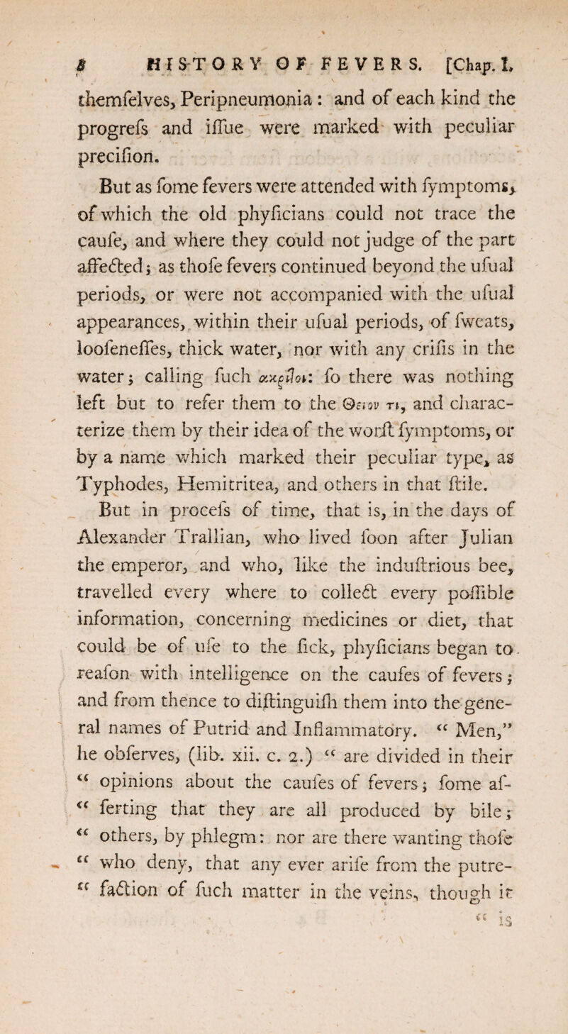 themfelves, Peripneumonia : and of each kind the progrefs and iffue were marked with peculiar precifion. But as fome fevers were attended with fymptoms;* of which the old phyficians could not trace the caufe, and where they could not judge of the part affeded; as thofe fevers continued beyond the ufual periods, or were not accompanied with the ufual appearances, within their ufual periods, of fweats, loofeneffes, thick water, nor with any crifis in the water; calling fuch axgtlor. fo there was nothing left but to refer them to the Qsiov n, and charac¬ terize them by their idea of the word fymptoms, or by a name which marked their peculiar type* as Typhodes, Hemitritea, and others in that ftile. But in procels of time, that is, in the days of Alexander Trallian, who lived foon after Julian the emperor, and who, like the induftrious bee, travelled every where to colled; every poflible information, concerning medicines or diet, that could be of ule to the fick, phyficians began to. reafon with intelligence on the caufes of fevers; and from thence to diftinguifh them into the gene¬ ral names of Putrid and Inflammatory. <c Men,” he obferves, (lib. xii. c. 2.) cc are divided in their c< opinions about the caufes of fevers ; fome af- €< ferting that they are all produced by bile; <€ others, by phlegm: nor are there wanting thofe who deny, that any ever arife from the putre- fadion of fuch matter in the veins, though it