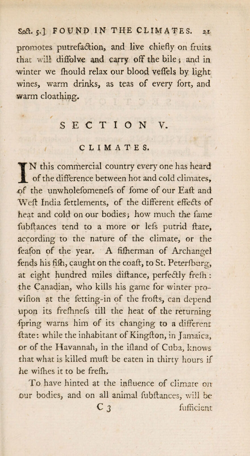 promotes putrefaction, and live chiefly on fruits that will diflfolve and carry off the bile; and in winter we fhould relax our blood veflfels by light wines, warm drinks, as teas of every fort, and warm cloathing. SECTION V. CLIMATES. v i IN this commercial country every one has heard of the difference between hot and cold climates, of the unwholefomenefs of jfome of our Eaft and »• » • Weft India fettlements., of the different effeCts of heat and cold on our bodies; how much the fame fubftances tend to a more or lefs putrid ftate, according to the nature of the climate, or the feafon of the year. A fifherman of Archangel fends his fifh, caught on the coaft, to St. Peterfburg, at eight hundred miles diftance, perfectly frefh: the Canadian, who kills his game for winter pro- vifion at the fetting-in of the frofts, can depend upon its frefhnefs till the heat of the returning fpring warns him of its changing to a different ftate: while the inhabitant of Kingfton, in Jamaica, or of the Havannah, in the ifland of Cuba,, knows that what is killed muff: be eaten in thirty hours if he wifhes it to be frefh. To have hinted at the influence of climate on our bodies, and on all animal fubftances, will be C 3 fufficient