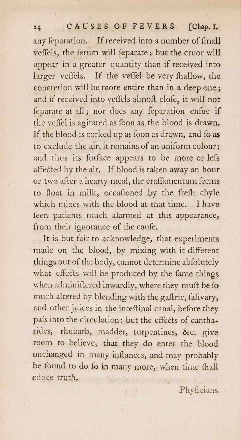 any reparation. If received into a number of fmall f veffels, the ferum will feparate y but the cruor will appear in a greater quantity than if received into larger veffels. If the veffel be very fhallow, the concretion will be more entire than in a deep one; and if received into veffels almoft clofe, it will not feparate at all; nor does any feparation enfue if the veffel is agitated as foon as the blood is drawn* If the blood is corked up as foon as drawn, and fo as to exclude the air, it remains of an uniform colour; and thus its furface appears to be more or lefs affedted by the air. If blood is taken away an hour or two after a hearty meal, the craffamentum feems to float in milk, occafioned by the frefli chyle which mixes with the blood at that time. I have feen patients much alarmed at this appearance* from their ignorance of the caufe. It is but fair to acknowledge, that experiments made on the blood, by mixing with it different things out of the body, cannot determine abfolutely what effects will be produced by the fame things when adminiftered inwardly, where they muff be fo much altered by blending with the gaftric, falivary, and other juices in the inteftinal canal, before they pais into the circulation: but the effedts of cantha- rides, rhubarb, madder, turpentines, &x. give room to believe, that they do enter the blood unchanged in many inilances, and may probably be found to do fo in many more, when time fhall educe truth. Phyficians