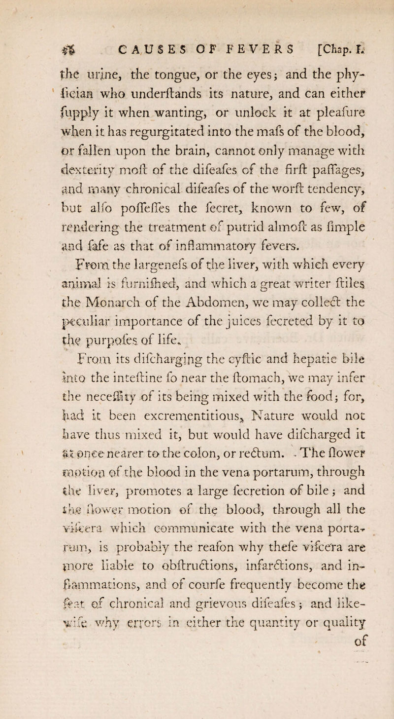 the urine, the tongue, or the eyes; and the phy- fieian who underftands its nature, and can either fu.pply it when wanting, or unlock it at pleafure when it has regurgitated into the mafs of the blood, or fallen upon the brain, cannot only manage with dexterity moll of the difeafes cf the flrff paffages, and, many chronical difeafes of the word: tendency, but alfo poffelTes the fecret, known to few, of rendering the treatment of putrid almoil as fimple and fafe as that of inflammatory fevers. From the largenefs of the liver, with which every animal is fiirnifhed, and which a great writer ftile$ the Monarch of the Abdomen, we may collect the V peculiar importance of the juices fecreted by it to the purpofes of life. 'i- From its dilcharging the eyflic and hepatic bile into the intelline fo near the llomach, we may infer the neceflnty of its being mixed with the food for, had it been excrementitious^ Nature would not have thus mixed it, but would have dilcharged it \ _ at once nearer to the colon, or redtum. - The flower motion of the blood in the vena portarum, through the liver, promotes a large lecretion of bile; and the flower motion of the blood, through all the vifeera which communicate with the vena porta-*- rum, is probably the reafon why thefe vifcera are more liable to obflrudlions, infardtions, and in¬ flammations, and of courfe frequently become the feat of chronical and grievous difeafes; and like- wife why errors in either the quantity or qu of