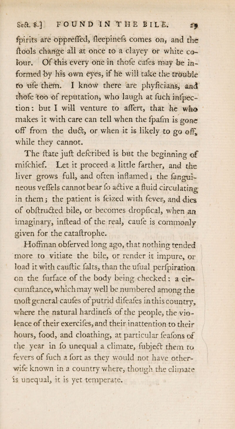 {pirits are oppreffed, fleepinefs comes on, and die {tools change all at once to a clayey or white co¬ lour. Of this every one in thofe cafes may be in¬ formed by his own eyes, if he will take the trouble to life them. I know there are phyficians, and thofe too of reputation, who laugh at fuch inspec¬ tion: but I will venture to affert, that he who makes it with care can tell when the lpafm is gone off from the du£t, or when it is likely to go off,, while they cannot. The (late juft defcribed is but the beginning of mifchief. Let it proceed a little farther, and the liver grows full, and often inflamed; the fangul- neous veffels cannot bear fo a6tive a fluid circulating in them; the patient is feized with fever, and dies of obftriufted bile, or becomes drcpflcal, when an imaginary, inftead of the real, caufe is commonly given for the cataftrophe. Hoffman obferved long ago, that nothing tended more to vitiate the bile, or render it impure, or load it with cauftic falts, than the ufual perforation on the furface of the body being checked: a cir- cumftance, which may well be numbered among the moft general caufes of putrid difeafes in this country, where the natural hardinefs of the people, the vio¬ lence of their exercifes, and their inattention to their hours, food, and cloathing, at particular feafons of the year in fo unequal a climate, fubjeft them to fevers of fuch a fort as they would not have other- wife known in a country where, though the climate is unequal, it is yet temperate.