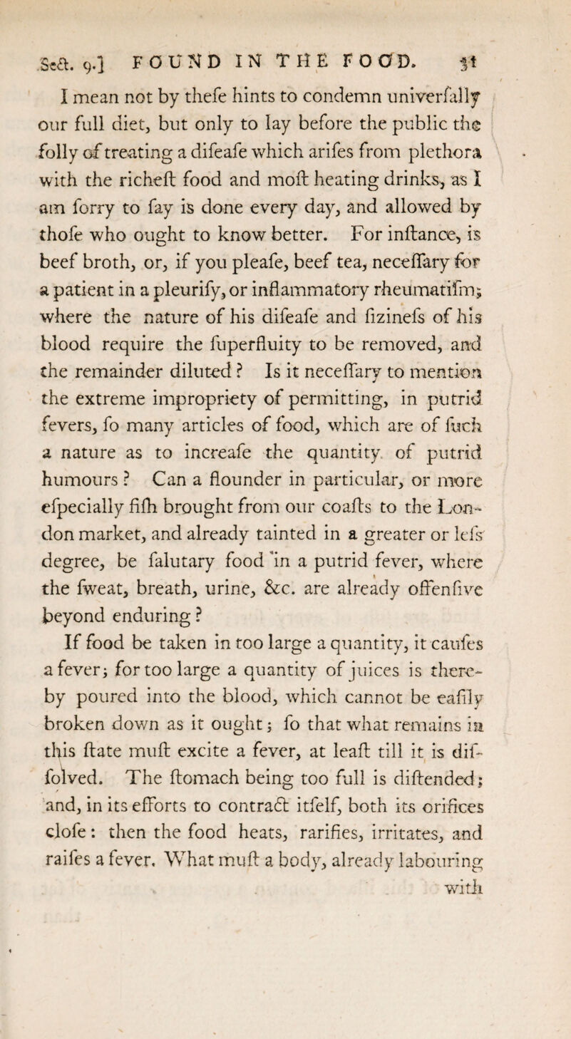 I mean not by thefe hints to condemn nniverfally our full diet, but only to lay before the public the folly of treating a difeafe which arifes from plethora with the richeft food and mod: heating drinks* as I am ferry to fay is done every day, and allowed by thofe who ought to know better. For inftance, is beef broth, or, if you pleafe, beef tea, neceftary for a patient in a pleurify,or inflammatory rheumatifm; where the nature of his difeafe and fizinefs of his blood require the fuperfiuity to be removed, and the remainder diluted ? Is it neceflary to mention the extreme impropriety of permitting, in putrid fevers, fo many articles of food, which are of fuck a nature as to increafe the quantity, of putrid humours ? Can a flounder in particular, or more efpecially flfh brought from our coafts to the Lon¬ don market, and already tainted in a greater or Ids degree, be falutary food fln a putrid fever, where 1 the fweat, breath, urine, &c. are already ofFenfive beyond enduring ? If food be taken in too large a quantity, it caufes a fever; for too large a quantity of juices is there¬ by poured into the blood, which cannot be eaflly broken down as it ought; fo that what remains in this ftate mu ft excite a fever, at leaft till it is dif- folved. The ftomach being too full is diftended; and, in its efforts to contradt itfelf, both its orifices clofe: then the food heats, rarifies, irritates, and raifes a fever. What muft a body, already labouring witli