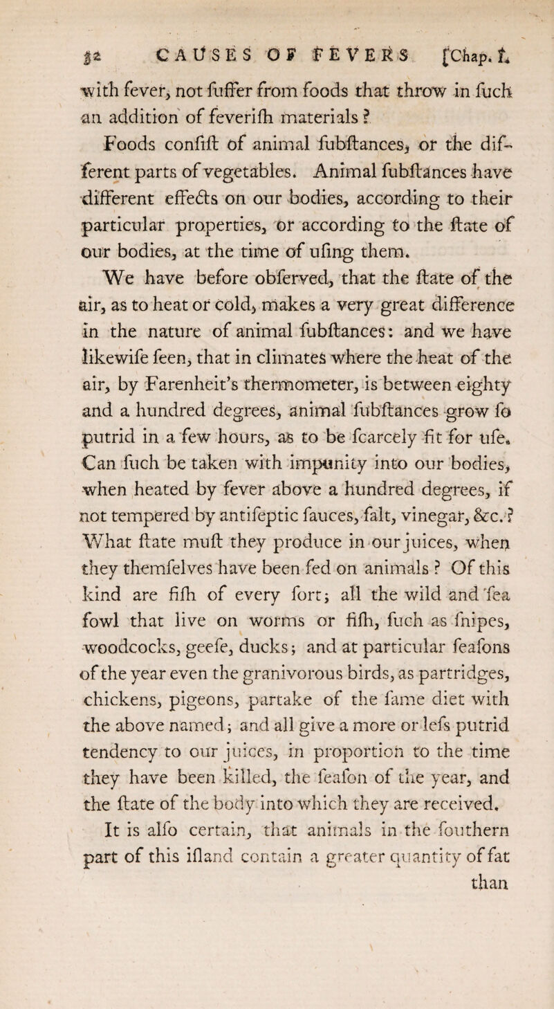 with fever, not fuffer from foods that throw in fuch an addition of feverifh materials l Foods confift of animal fubftances, or the dif¬ ferent parts of vegetables. Animal fubftances have different effects on our bodies, according to their particular properties, or according to the ftate of our bodies, at the time of ufing them. We have before obferved, that the ftate of the air, as to heat or cold, makes a very great difference in the nature of animal fubftances: and we have likewife feen, that in climates where the heat of the air, by Farenheit’s thermometer, is between eighty and a hundred degrees, animal fubftances grow fo putrid in a few hours, as to be fcarcely fit for ufe* Can fuch be taken with impunity into our bodies, when heated by fever above a hundred degrees, if not tempered by antifeptic fauces, fait, vinegar, &c. ? What ftate muft they produce in our juices, when they themfelves have been fed on animals ? Of this kind are fifh of every fort; all the wild and Tea fowl that live on worms or fifh, fuch as fnipes, woodcocks, geefe, ducks; and at particular feafons of the year even the granivorous birds, as partridges, chickens, pigeons, partake of the fame diet with the above named; and all give a more or lefs putrid tendency to our juices, in proportion to the time they have been killed, the feafon of the year, and the ftate of the body into which they are received. It is alfo certain, that animals in the fouthern part of this ifland contain a greater quantity of fat than