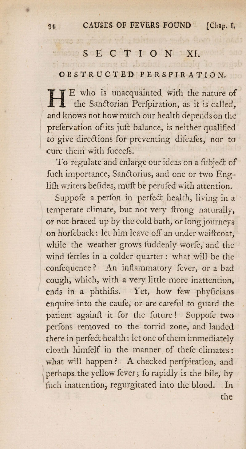 SECTION XL OBSTRUCTED PERSPIRATION. HE who is unacquainted with the nature of the Sandtorian Perforation, as it is called, and knows not how much our health depends on the prefervation of its juft balance, is neither qualified to give directions for preventing difeafes, nor to cure them with fuccefs. To regulate and enlarge our ideas on a fubjedt of fuch importance, Sandiorius, and one or two Eng- lifh writers befides, mu ft be perufed with attention. Suppofe a perfon in perfect health, living in a temperate climate, but not very ftrong naturally, or not braced up by the cold bath, or long journeys on horfeback: let him leave off an under waiftcoat, v/hile the weather grows fuddenly worfe, and the wind fettles in a colder quarter: what will be the confequence ? An inflammatory fever, or a bad cough, which, with a very little more inattention, ends in a phthifis. Yet, how few phyficians enquire into the caufe, or are careful to guard the patient againft it for the future! Suppofe two perfons removed to the torrid zone, and landed there in perfedt health: let one of them immediately cloath himfelf in the manner of thefe climates: what will happen ? A checked perfpiration, and perhaps the yellow fever; fo rapidly is the bile, by fuch inattention^ regurgitated into the blood. In the
