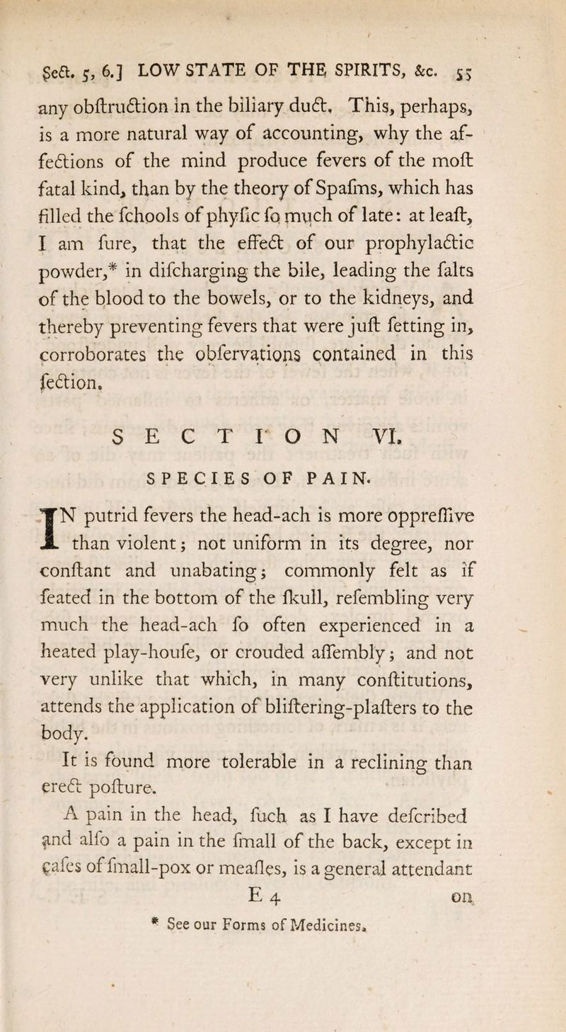any obftruCtion in the biliary du£t, This, perhaps, is a more natural way of accounting, why the af¬ fections of the mind produce fevers of the moll fatal kind, than by the theory of Spafms, which has filled the fchools of phyfic fo much of late: at leaft, I am fure, that the effeCt of our prophylactic powder,* in difcharging the bile, leading the falts of the blood to the bowels, or to the kidneys, and thereby preventing fevers that were juft fetting in, corroborates the obfervations contained in this . < - * • fed ion. SECTION VI. SPECIES OF PAIN. IN putrid fevers the head-ach is more opprefllve than violent; not uniform in its degree, nor conflant and unabating; commonly felt as if feated in the bottom of the fkull, refembling very much the head-ach fo often experienced in a heated play-houfe, or crouded affembly; and not very unlike that which, in many conftitutions, attends the application of bliftering-plafters to the body. It is found more tolerable in a reclining than ereCt pofture. A pain in the head, fuch as I have defcribed ^nd alio a pain in the fmall of the back, except in £afes of fmall-pox or meafles, is a general attendant E 4 # See our Forms of Medicines, on