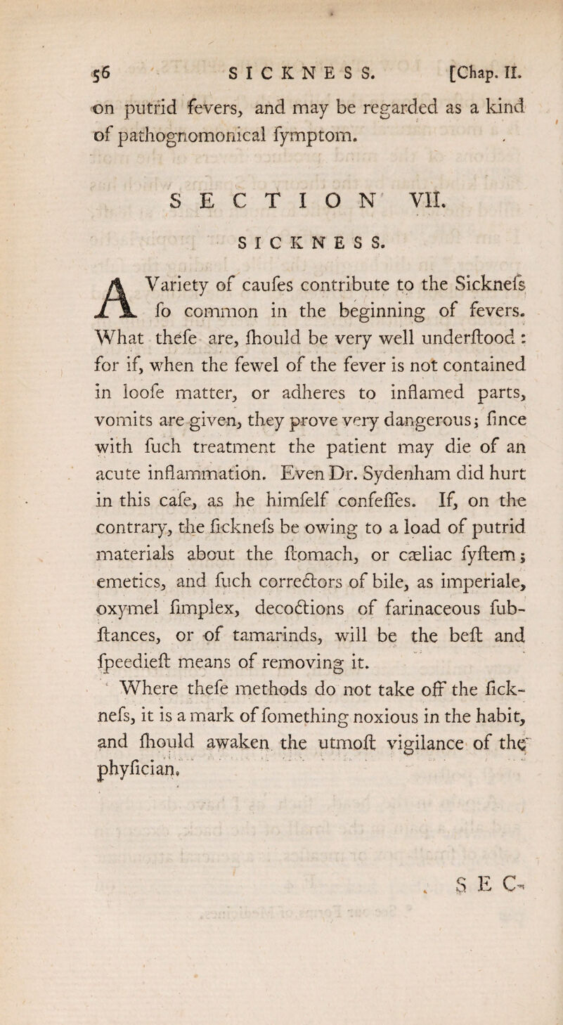 on putrid fevers* and may be regarded as a kind of pathognomonical fymptom. SECTION VIL SICKNESS. A Variety of caufes contribute to the Sicknefs fo common in the beginning of fevers. What thefe are, fhould be very well underflood : for if, when the fewel of the fever is not contained in loofe matter, or adheres to inflamed parts, vomits are given, they prove very dangerous; flnce with fuch treatment the patient may die of an acute inflammation. Even Dr. Sydenham did hurt in this cafe, as he himfelf confeffes. If, on the contrary, the ficknefs be owing to a load of putrid materials about the flomach, or cteliac fyflem; emetics, and fuch correctors of bile, as imperiale, oxymel fimplex, decobtions of farinaceous fub- fiances, or of tamarinds, will be the belt and fpeedieft means of removing it. Where thefe methods do not take off the fick¬ nefs, it is a mark of fomething noxious in the habit, and fhould awaken the utmofl vigilance of thq phyfician.