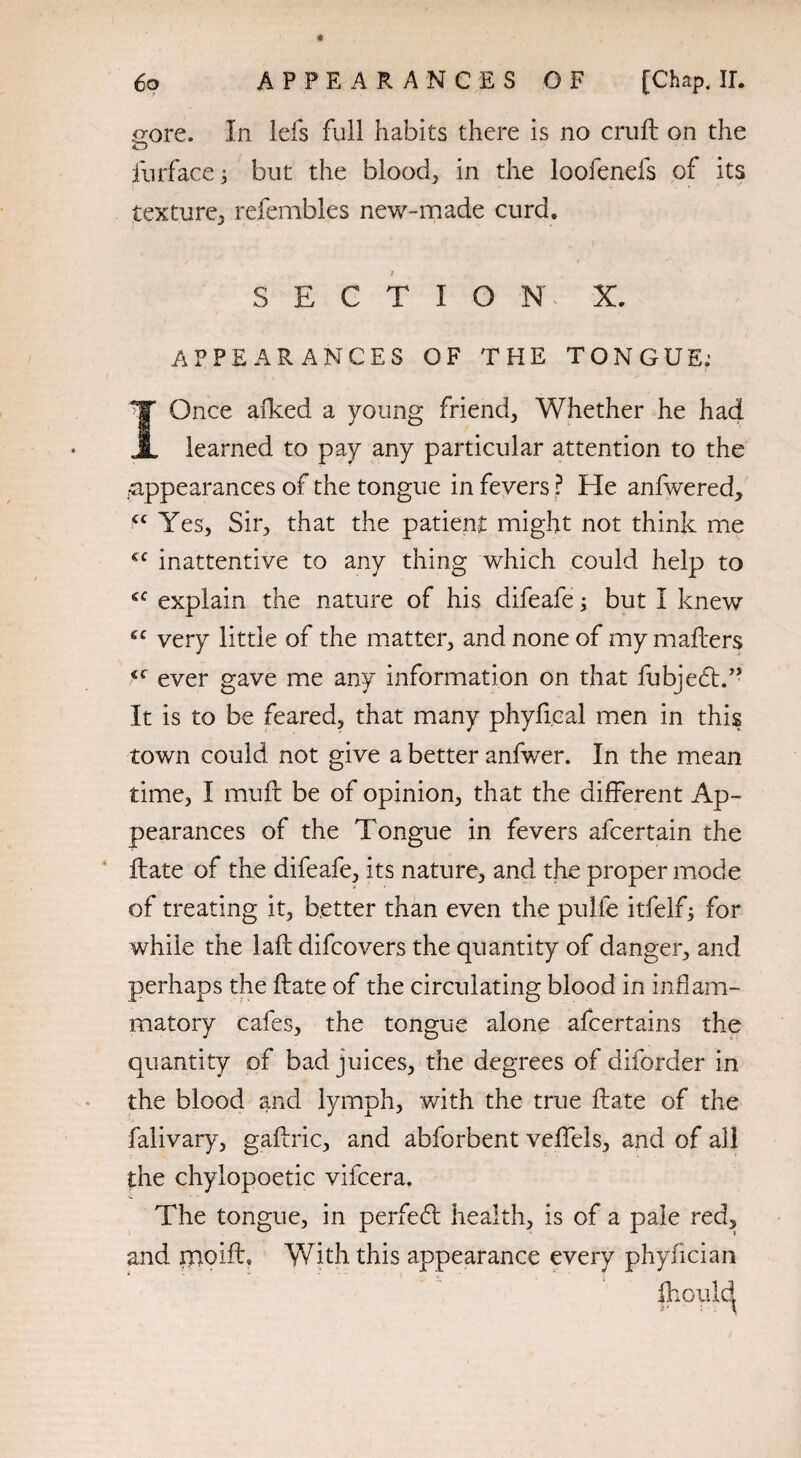 gore. In lefs full habits there is no cruft on the fur face 3 but the blood, in the loofenefs of its texture, refembles new-made curd. SECTION X. APPEARANCES OF THE TONGUE; I Once afked a young friend, Whether he had learned to pay any particular attention to the appearances of the tongue in fevers ? He anfwered, cc Yes, Sir, that the patient might not think me €C inattentive to any thing which could help to explain the nature of his difeafe; but I knew gc very little of the matter, and none of my mailers <c ever gave me any information on that fubjedt.” It is to be feared, that many phyfical men in this town could not give a better anfwer. In the mean time, I muft be of opinion, that the different Ap¬ pearances of the Tongue in fevers afcertain the ftate of the difeafe, its nature, and the proper mode of treating it, better than even the pulfe itfelf3 for while the laft difcovers the quantity of danger, and perhaps the ftate of the circulating blood in inflam¬ matory cafes, the tongue alone afcertains the quantity of bad juices, the degrees of diforder in the blood and lymph, with the true ftate of the falivary, gaftric, and abforbent veffels, and of all the chylopoetic vifcera. k * - The tongue, in perfedt health, is of a pale red, and pioift. With this appearance every phyfician |hould