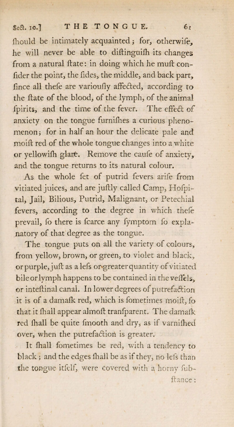 fhould be intimately acquainted 5 for, otherwife, he will never be able to diftinguifh its changes from a natural Hate: in doing which he mull con- fider the point, the fides, the middle, and back part, fince all thele are varioufly affeCted, according to the fete of the blood, of the lymph, of the animal fpirits, and the time of the fever. The effect of anxiety on the tongue furnifhes a curious pheno¬ menon; for in half an hour the delicate pale and moift red of the whole tongue changes into a white or yellowilh glarb. Remove the caufe of anxiety, and the tongue returns to its natural colour. As the whole fet of putrid fevers arife from vitiated juices, and are juftly called Camp, Hofpi- tal. Jail, Bilious, Putrid, Malignant, or Petechial fevers, according to the degree in which thefe prevail, fo there is fcarce any fymptom fo expla¬ natory of that degree as the tongue. The tongue puts on all the variety of colours, from yellow, brown, or green, to violet and black, or purple, juft as a lefs ongreater quantity of vitiated bile or lymph happens to be contained in theveiTels, or inteftinal canal. In lower degrees of putrefaction it is of a damafk red, which is fometimes moift, fo that it fhall appear almoft tranfparent. The damafk red fhall be quite fmooth and dry, as if varnifhecl over, when the putrefaction is greater. It fhall fometimes be red, with a tendency to black; and the edges fhall be as if they, no lefs than the tongue itfelf, were Covered with a horny fub- fence: