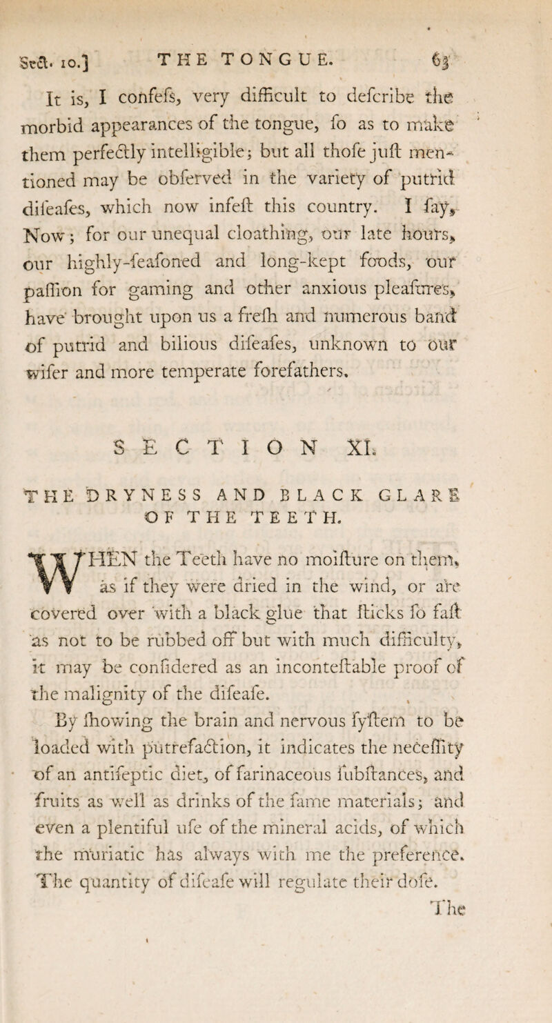 io.] It is, I confefs, very difficult to defcribe the morbid appearances of the tongue, fo as to make them perfedly intelligible; but all thofejuil men¬ tioned may be obferved in the variety of putrid dileafes, which now infeft this country. I fay, Now; for our unequal death ing, our late hours, our highly-feafoned and long-kept foods, our paffion for gaming and other anxious pleafbre's, have brought upon us a frefh and numerous band of putrid and bilious dileafes, unknown to Oltf wifer and more temperate forefathers. SECT I O N XL THE DRYNESS AND BLACK GLARE OF THE TEETH. W'HEN the Teeth have no moift'ure on them, as if they were dried in the wind, or are covered over with a black glue that kicks fo fad as not to be rubbed off but with much difficulty, it may be confidered as an incontestable proof of the malignity of the difeafe. By iliowing the brain and nervous lyffern to be loaded with put refad ion, it indicates the neCeffity of an antifeptic diet, of farinaceous fubftances, and fruits as well as drinks of the fame materials; and even a plentiful ufe of the mineral acids, of which the muriatic has always with me the preference. The quantity of difeafe will regulate their dofe. The