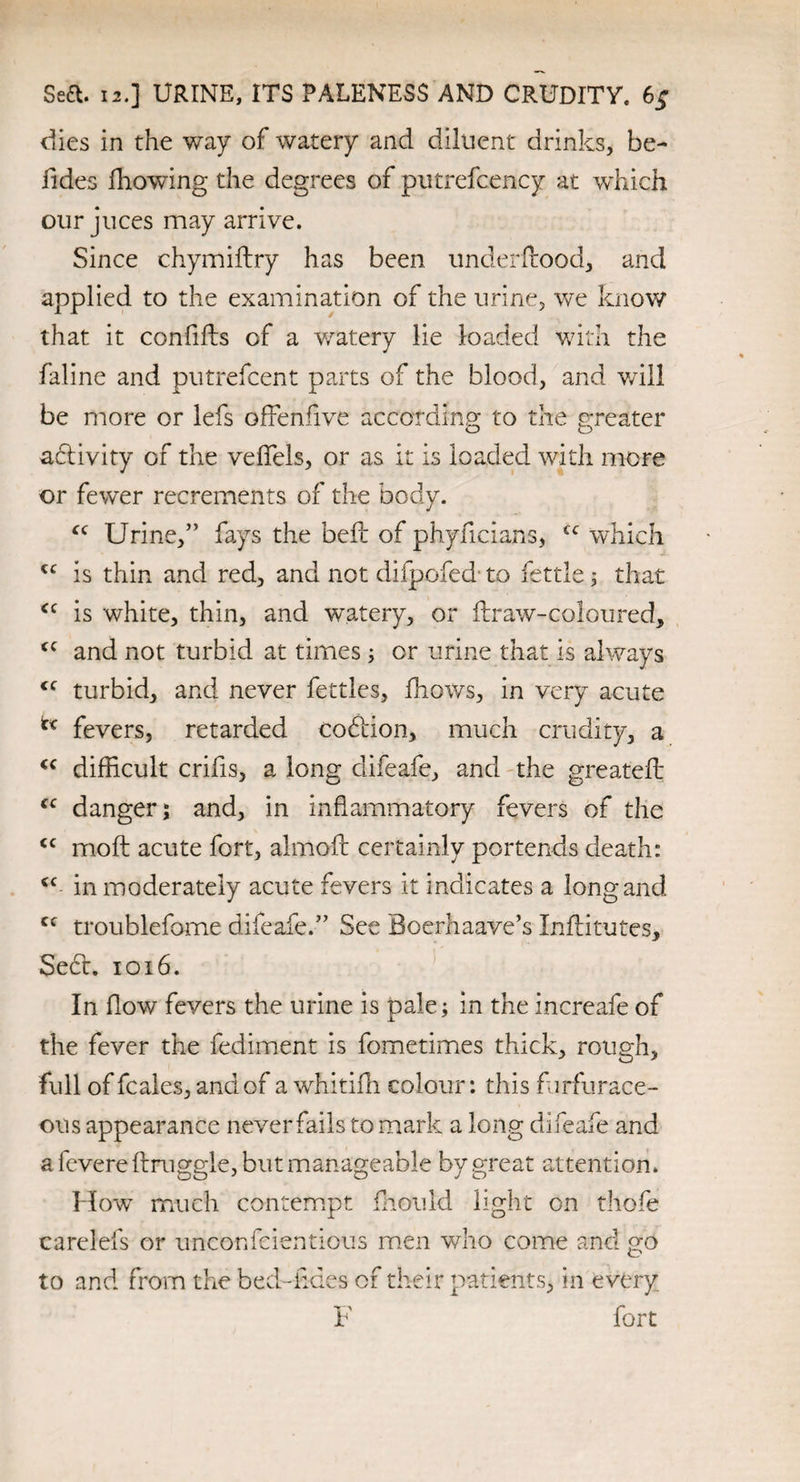 Sea. 12.] URINE, ITS PALENESS AND CRUDITY. 6; dies in the way of watery and diluent drinks, be- fides fhowing the degrees of putrefcency at which our juces may arrive. Since chymiftry has been underftood, and applied to the examination of the urine, we know that it confifts of a watery lie loaded with the faline and putrefcent parts of the blood, and will be more or lefs offenfive according to the greater activity of the veflels, or as it is loaded with more or fewer recrements of the body. fc Urine,” fays the belt of phyficians, cc which cc is thin and red, and not difpofed to fettle; that <c is white, thin, and watery, or ftraw-coloured, and not turbid at times; or urine that is always <c turbid, and never fettles, fhows, in very acute fevers, retarded cobtion, much crudity, a cc difficult crifis, a long difeafe, and the greatefl cc danger; and, in inflammatory fevers of the <c molt acute fort, almoft certainly portends death: *c in moderately acute fevers it indicates a long and cc troublefome difeafe.” See Boemaave’s Inftitutes, Sect. 1016. In flow fevers the urine is pale; in the increafe of the fever the fediment is fometimes thick, rough, full of fcales, and of a whitifh colour: this furfurace- ous appearance never fails to mark a long difeafe and a fevere druggie, but manageable by great attention. How much contempt fhould light on thofe carelefs or unconfcientious men who come and go to and from the bed -iides of their patients, in every F fort