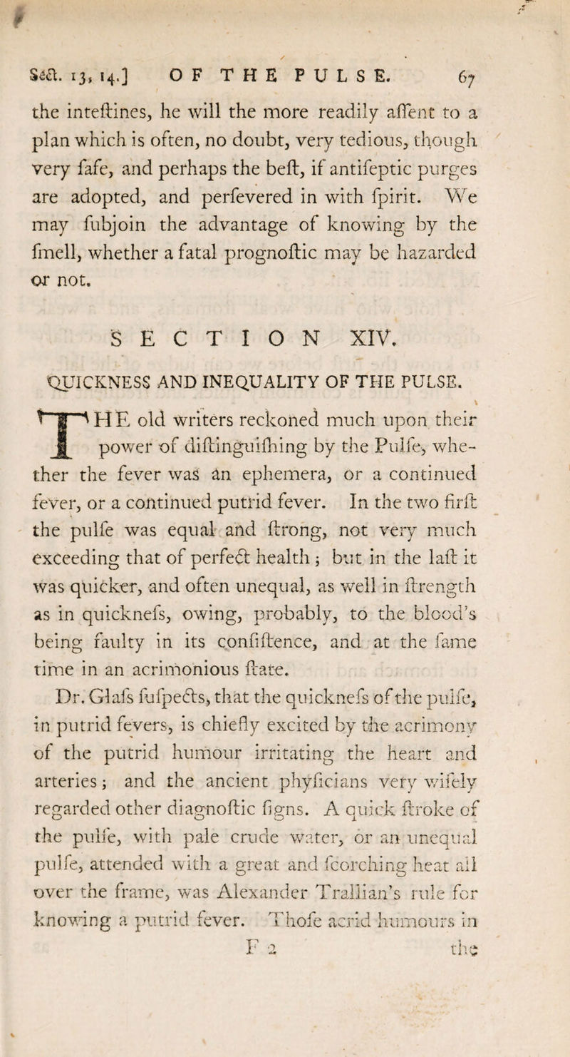 9 Sea. 13, 14,] O F T H E P U L S E. 67 the inteftines, he will the more readily alient to a plan which is often, no doubt, very tedious, though very fafe, and perhaps the bell, if antifeptic purges are adopted, and perfevered in with fpirit. We may fubjoin the advantage of knowing by the fmell, whether a fatal prognodic may be hazarded or not. SECTION XIV. QUICKNESS AND INEQUALITY OF THE PULSE. V THE old writers reckoned much upon their power of didinguifhing by the Pulfe, whe¬ ther the fever was an ephemera, or a continued fever, or a continued putrid fever. In the two firft the pulfe was equal and ftrong, not very much exceeding that of perfedt health ; but in the lad it was quicker, and often unequal, as well in ftrength as in quicknefs, owing, probably, to the blood’s being faulty in its confidence, and at the fame time in an acrimonious date. Dr. Glafs lufpecds, that the quicknefs of the pulfe, in putrid fevers, is chiefly excited by the acrimony of the putrid humour irritating the heart and arteries; and the ancient phylicians very wifely regarded other diagnodic figns. A quick ftroke of the pulfe, with pale crude water, or an unequal pulfe, attended with a great and fcorching heat all over the frame, was Alexander Trallian’s rule for knowing a putrid fever. Thofe acrid humours in