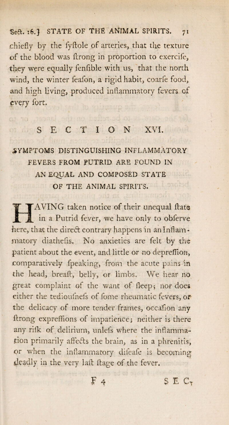 .chiefly by the fyftole of arteries, that the texture of the blood was firong in proportion to exercife, they were equally fenfible with us, that the north wind, the winter feafon, a rigid habit, coarfe food, and high living, produced inflammatory fevers of every fort. SECTION XVI. SYMPTOMS DISTINGUISHING INFLAMMATORY FEVERS FROM PUTRID ARE FOUND IN AN EQUAL AND COMPOSED STATE OF THE ANIMAL SPIRITS. AVING taken notice of their unequal ftate JL JL in a Putrid fever, we have only to obferve here, that the direct contrary happens in an Inflam¬ matory diathefis. No anxieties are felt by the patient about the event, and little or no deprefflon, comparatively fpeaking, from the acute pains in the head, bread:, belly, or limbs. We hear no great complaint of the want of deep ; nor does either t-lie tedioufnefs of fome rheumatic fevers, or the delicacy of more tender frames, occaflon any firong expreflions of impatience; neither is there any rifle of delirium, unlefs where the inflamma¬ tion primarily affedts the brain, as in a phrenitis, or when the inflammatory difeafe is becoming .deadly in the very laft ft age of the fever.