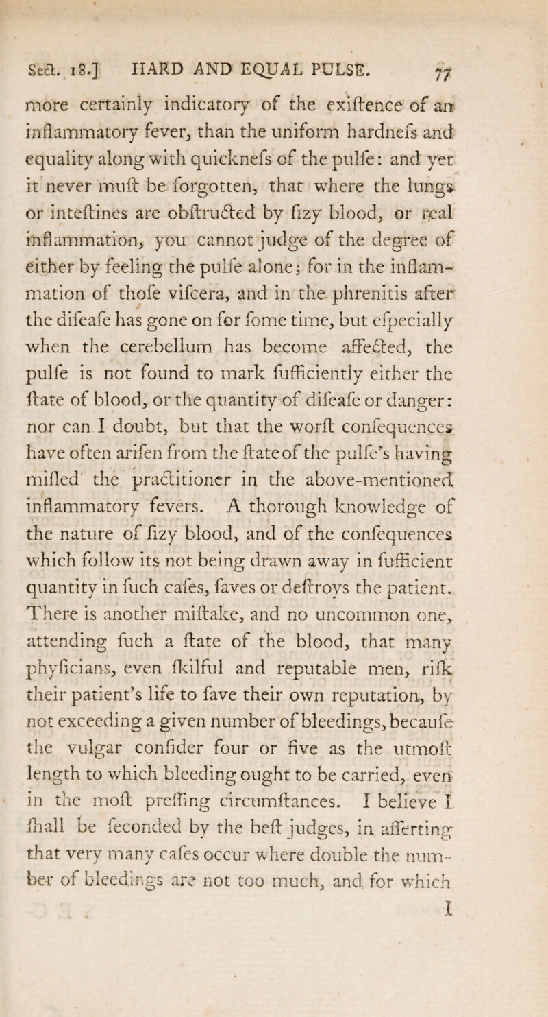 7 7 Sea. 18.] HARD AND EQUAL PULSE. more certainly indicatory of the exiftence of an inflammatory fever, than the uniform hardnefs and equality along with quicknefs of thepulfe: and yet it never 'muft be forgotten, that where the lungs or inteftines are obftrudted by fizy blood, or real inflammation, you cannot judge of the degree of either by feeling the pulfe alone; for in the inflam¬ mation of thofe vifcera, and in the phrenitis after the difeafe has gone on for fome time, but efpecially when the cerebellum has become affefled, the pulfe is not found to mark fufficiently either the ftate of blood, or the quantity of difeafe or danger: nor can I doubt, but that the worft confequences have often arifen from the ftate of the pulfe’s having milled the practitioner in the above-mentioned inflammatory fevers. A thorough knowledge of the nature of fizy blood, and of the confequences which follow its not being drawn away in fufficient quantity in fuch cafes, faves or deftroys the patient. There is another miftake, and no uncommon one, attending fuch a ftate of the blood, that many phyflcians, even fkilful and reputable men, riIk their patient’s life to fave their own reputation, by not exceeding a given number of bleedings, becaufe the vulgar confider four or five as the utmoft length to which bleeding ought to be carried, even in the mod prefling circumftances. I believe I fhall be feconded by the belt judges, in afterting that very many cafes occur where double the num¬ ber of bleedings are not too much, and for which I