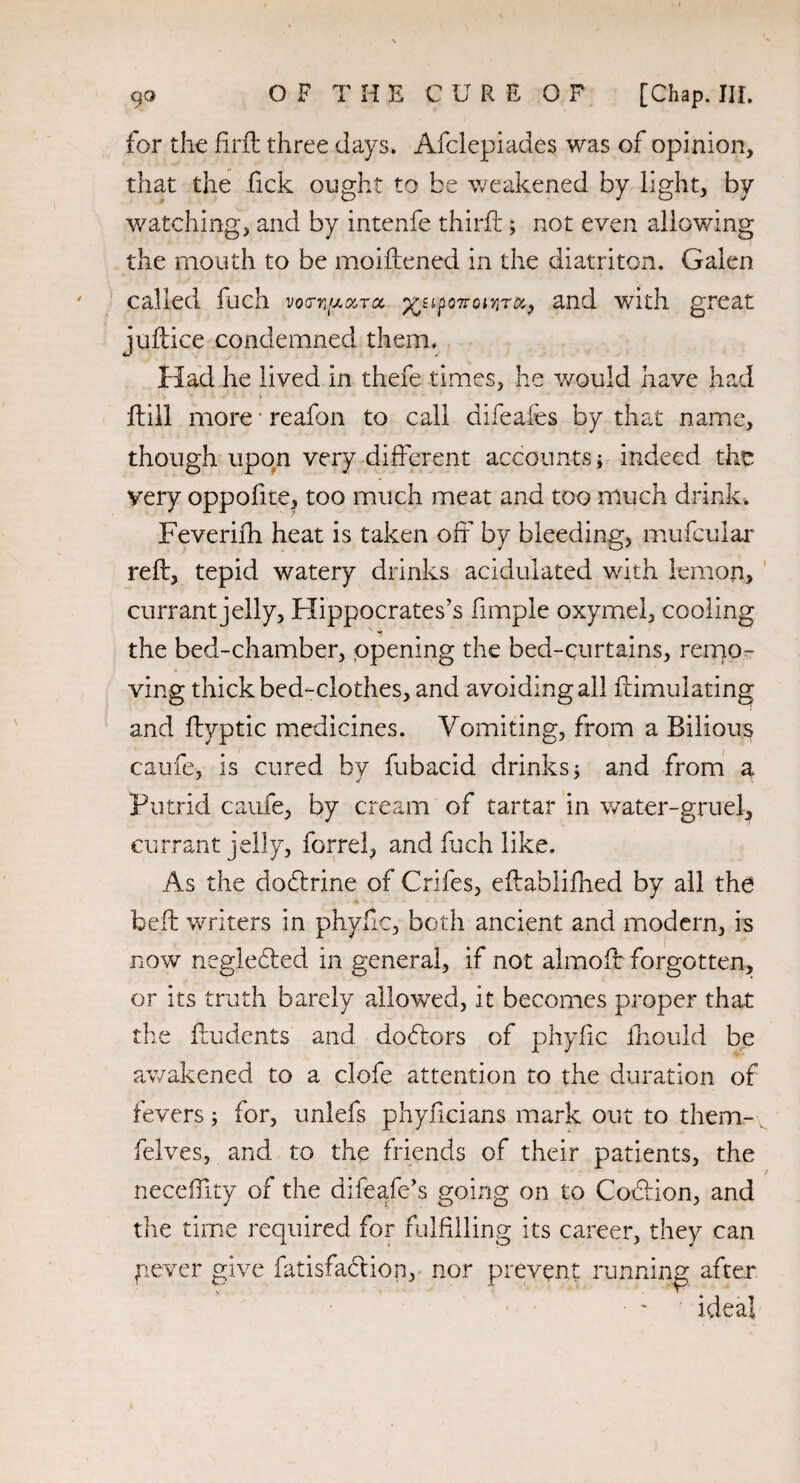 for the fir ft three days, Afclepiades was of opinion, that the Tick ought to be weakened by light, by watching, and by intenfe thirft; not even allowing the mouth to be moiftened in the diatriton. Galen called fuch voa-y^ara. and with great juftice condemned them. Had he lived in thefe times, he would have had ftill more • reafon to call difeafes by that name, though upon very different accounts j indeed the very oppoliie, too much meat and too much drink. Feverifti heat is taken off by bleeding, mufcular reft, tepid watery drinks acidulated with lemon, currant jelly, Hippocrates’s fimple oxymel, cooling the bed-chamber, opening the bed-curtains, remo¬ ving thick bed-clothes, and avoiding all ftimulating and ftyptic medicines. Vomiting, from a Bilious caufe, is cured by fubacid drinks 5 and from a Putrid caufe, by cream of tartar in water-gruel, currant jelly, forrel, and fuch like. As the dodtrine of Crifes, eftablifhed by all the belt writers in phyfic, both ancient and modern, is now negledfed in general, if not almoft forgotten, or its truth barely allowed, it becomes proper that the ftudents and dodlors of phyfic fhould be awakened to a clofe attention to the duration of fevers; for, unlefs phyficians mark out to them- felves, and to the friends of their patients, the neceffity of the difeafe’s going on to Codlion, and the time required for fulfilling its career, they can gever give fatisfaclion, nor prevent running after ideal