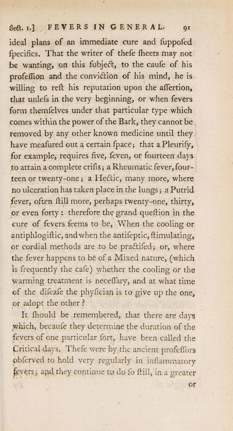 ideal plans of an immediate cure and fuppofed fpecifics. That the writer of thefe fheets may not be wanting, on this fubjedt, to the caufe of his profeflion and the convidtion of his mind, he is willing to reft his reputation upon the aflertion, that unlefs in the very beginning, or when fevers form themfelves under that particular type which comes within the power of the Bark, they cannot be removed by any other known medicine until they have meafured out a certain fpace; that a Pleurify, for example, requires five, feven, or fourteen days to attain a complete crifis; a Rheumatic fever, four¬ teen or twenty-one; a Hedtic, many more, where no ulceration has taken place in the lungs; a Putrid fever, often ftill more, perhaps twenty-one, thirty, or even forty : therefore the grand queftion in the cure of fevers feems to be, When the cooling or antiphlogiftic, and when the antifeptic, ftimulating, or cordial methods are to be pradtifed; or, where the fever happens to bd of a Mixed nature, (which is frequently the cafe) whether the cooling or the warming treatment is necefTary, and at what time of the difeafe the phyfician is to give up the one, or adopt the other ? It fhould be remembered, that there are days Which, becaufe they determine the duration of the fevers of one particular fort, have been called the Critical days. Thefe were by the ancient profeftbrs obferved to hold very regularly in inflammatory fevers; apd they continue to do fo ftill, in a greater or