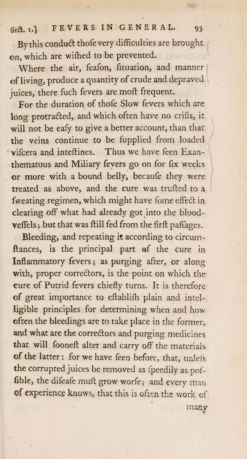 By this condu£t thofevery difficulties are brought on, which are wiffied to be prevented. Where the air, feafon, fituation, and manner of living, produce a quantity of crude and depraved juices, there fuch fevers are mod frequent. For the duration of thofe Slow fevers which are long protra&ed, and which often have no crifis, it will not be eafy to give a better account, than that the veins continue to be fupplied from loaded vifcera and inteftines. Thus we have feen Exan¬ thematous and Miliary fevers go on for fix weeks or more with a bound belly, becaufe they were treated as above, and the cure was truffed to a fweating regimen, which might have fome effecff in clearing off what had already got into the blood- veffels; but that was ftill fed from the firft paffages. V Bleeding, and repeating it according to circum- fiances, is the principal part of the cure in Inflammatory fevers 5 as purging after, or along with, proper corredtors, is the point on which the cure of Putrid fevers chiefly turns. It is therefore of great importance to eftabliffi plain and intel¬ ligible principles for determining when and how often the bleedings are to take place in the former, and what are the corredtors and purging medicines that will fooneft alter and carry off the materials of the latter: for we have feen before, that, unlefs the corrupted juices be removed as fpeedily as pof- fible, the difeafe muff grow worfe; and every man qf experience knows, that this is often the work of