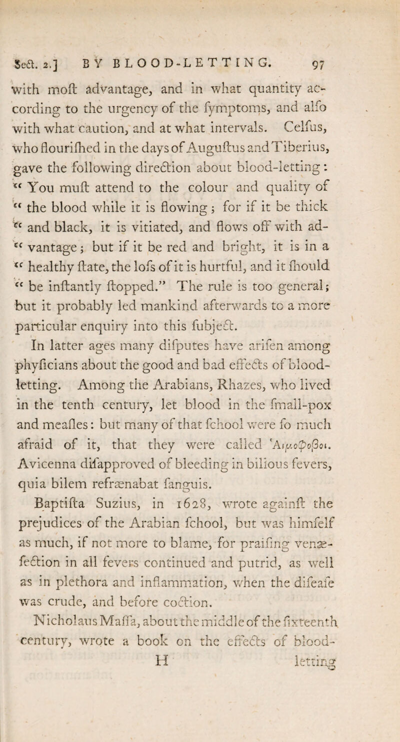 with mod advantage, and in what quantity ac¬ cording to the urgency of the fymptoms, and alfo with what caution, and at wrhat intervals. Celfus, who flourifhed in the days of Augufcus andTiberius, gave the following diredion about blood-letting: <c You mud attend to the colour and quality of “ the blood while it is flowing; for if it be thick pc and black, it is vitiated, and flows off with ad- cc vantage; but if it be red and bright, it is in a cc healthy date, the lofs of it is hurtful, and it diould cc be indantly dopped.” The rule is too general; but it probably led mankind afterwards to a more particular enquiry into this fubjed. In latter ages many difputes have arifen among phyficians about the good and bad edeeds of blood¬ letting. Among the Arabians, Rhazes, who lived in the tenth century, let blood in the fmall-pox and mealies: but many of that fchool were fo much afraid of it, that they were called lAipotpofioi, Avicenna difapproved of bleeding in bilious fevers, quia bilem refrsenabat fanguis. Baptifta Suzius, in 1628, wrote againd the prejudices of the Arabian fchool, but was himfelf as much, if not more to blame, for praifing venae- fedion in all fevers continued and putrid, as wTell as in plethora and inflammation, when the difeafe was crude, and before codion. Nicholaus Mafia, about the iTllCldi eof the fixteenth century, wrote a book on the efreds of blood-