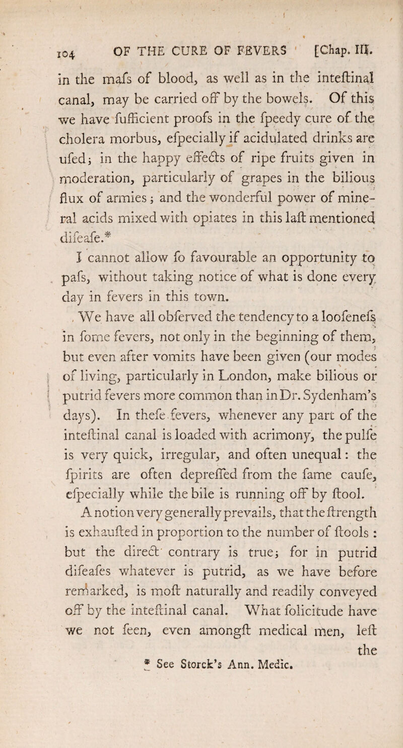 in the mafs of blood., as well as in the inteftinal canal, may be carried off by the bowels. Of this we have fufficient proofs in the fpeedy cure of the cholera morbus, efpecially if acidulated drinks are ufedj in the happy effedts of ripe fruits given in moderation, particularly of grapes in the bilious flux of armies; and the wonderful power of mine¬ ral acids mixed with opiates in this laft mentioned difeafe.* I cannot allow fo favourable an opportunity to pafs, without taking notice of what is done every day in fevers in this town. , We have all obferved the tendency to a loofenefs in forne fevers, not only in the beginning of them, but even after vomits have been given (our modes of living, particularly in London, make bilious or ! putrid fevers more common than in Dr. Sydenham’s days). In thefe.fevers, whenever any part of the inteftinal canal is loaded with acrimony, the pulfe is very quick, irregular, and often unequal: the fpirits are often deprefied from the fame caufe, efpecially while the bile is running off by ftool. A notion very generally prevails, that the ftrength is exhaufted in proportion to the number of ftools : but the direct' contrary is true; for in putrid difeafes whatever is putrid, as we have before remarked, is moil naturally and readily conveyed off by the inteftinal canal. What folicitude have we not feen, even amongft medical men, left the • See Storck’s Ann. Medic.